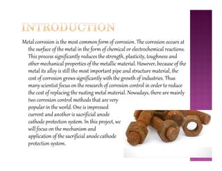 Metal corrosion is the most common form of corrosion. The corrosion occurs at
the surface of the metal in the form of chemical or electrochemical reactions.
This process significantly reduces the strength, plasticity, toughness and
other mechanical properties of the metallic material. However, because of the
metal its alloy is still the most important pipe and structure material, the
cost of corrosion grows significantly with the growth of industries. Thus
many scientist focus on the research of corrosion control in order to reducemany scientist focus on the research of corrosion control in order to reduce
the cost of replacing the rusting metal material. Nowadays, there are mainly
two corrosion control methods that are very
popular in the world. One is impressed
current and another is sacrificial anode
cathode protection system. In this project, we
will focus on the mechanism and
application of the sacrificial anode cathode
protection system.
 