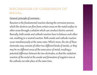 General principle of corrosion :
Reaction is the fundamental reaction during the corrosion process,
which the electron can flow from certain areas on the metal surface to
other areas through a solution which can conduct electric current.
Basically, both anode and cathode reaction have to balance each other
out, resulting in a neutral reaction. Both anode and cathode reactionout, resulting in a neutral reaction. Both anode and cathode reaction
occur simultaneously at the same rates. What’s more, the site of these
electrodes may consists of either two different kinds of metals, or they
may be on different areas of the same piece of metal, resulting a
potential difference between the two electrodes, so that the oxidation
reaction of the metal at the anode and formation of negative ions at
the cathode can take place at the same time.
 