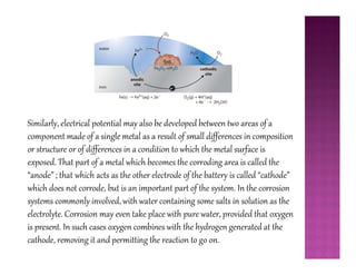 Similarly, electrical potential may also be developed between two areas of a
component made of a single metal as a result of small differences in compositioncomponent made of a single metal as a result of small differences in composition
or structure or of differences in a condition to which the metal surface is
exposed. That part of a metal which becomes the corroding area is called the
“anode” ; that which acts as the other electrode of the battery is called “cathode”
which does not corrode, but is an important part of the system. In the corrosion
systems commonly involved, with water containing some salts in solution as the
electrolyte. Corrosion may even take place with pure water, provided that oxygen
is present. In such cases oxygen combines with the hydrogen generated at the
cathode, removing it and permitting the reaction to go on.
 