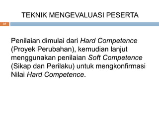 TEKNIK MENGEVALUASI PESERTA
37
Penilaian dimulai dari Hard Competence
(Proyek Perubahan), kemudian lanjut
menggunakan penilaian Soft Competence
(Sikap dan Perilaku) untuk mengkonfirmasi
Nilai Hard Competence.
 