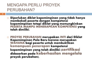 MENGAPA PERLU PROYEK
PERUBAHAN?
6
 Diperlukan diklat kepemimpinan yang tidak hanya
membekali peserta dengan kompetensi
kepemimpinan tetapi diklat yang memungkinkan
PESERTA MAMPU MENERAPKAN KOMPETENSI yang
telah dimiliki.
 PROYEK PERUBAHAN merupakan INTI dari Diklat
Kepemimpinan Pola Baru karena merupakan
WAHANA bagi peserta untuk membuktikan
kemampuan penerapan kompetensi
kepemimpinan yang telah dimiliki (sertifikasi
didasarkan pada keberhasilan mengelola
proyek perubahan).
 