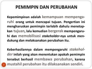 PEMIMPIN DAN PERUBAHAN
Kepemimpinan adalah kemampuan mempenga-
ruhi orang untuk mencapai tujuan. Pengertian ini
mengharuskan pemimpin terlebih dahulu menetap-
kan tujuan, lalu kemudian bergerak mempengaru-
hi dan memobilisasi stakeholder-nya untuk men-
dukung dan melaksanakan perubahan itu.
Keberhasilannya dalam mempengaruhi stakehol-
der inilah yang akan menentukan apakah pemimpin
tersebut berhasil membawa perubahan, karena
mustahil perubahan itu dilaksanakan sendiri.7
 