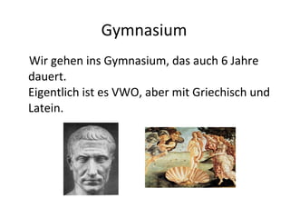 Gymnasium Wir gehen ins Gymnasium, das auch 6 Jahre dauert. Eigentlich ist es VWO, aber mit Griechisch und Latein. 