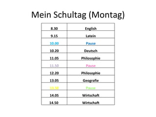 Mein Schultag (Montag) 8.30 English 9.15 Latein 10.00 Pause 10.20 Deutsch 11.05 Philosophie 11.50 Pause 12.20 Philosophie 13.05 Geografie 13.50 Pause 14.05 Wirtschaft 14.50  Wirtschaft 