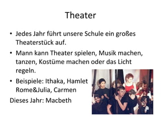Theater Jedes Jahr führt unsere Schule ein großes Theaterstück auf. Mann kann Theater spielen, Musik machen, tanzen, Kostüme machen oder das Licht regeln.  Beispiele: Ithaka, Hamlet Rome&Julia, Carmen Dieses Jahr: Macbeth 
