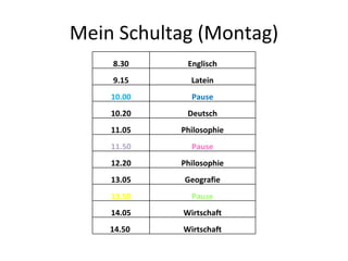 Mein Schultag (Montag) 8.30 Englisch 9.15 Latein 10.00 Pause 10.20 Deutsch 11.05 Philosophie 11.50 Pause 12.20 Philosophie 13.05 Geografie 13.50 Pause 14.05 Wirtschaft 14.50  Wirtschaft 