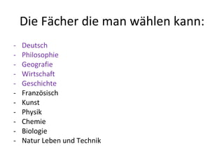Die Fächer die man wählen kann: Deutsch Philosophie Geografie Wirtschaft Geschichte Französisch Kunst Physik Chemie Biologie Natur Leben und Technik 