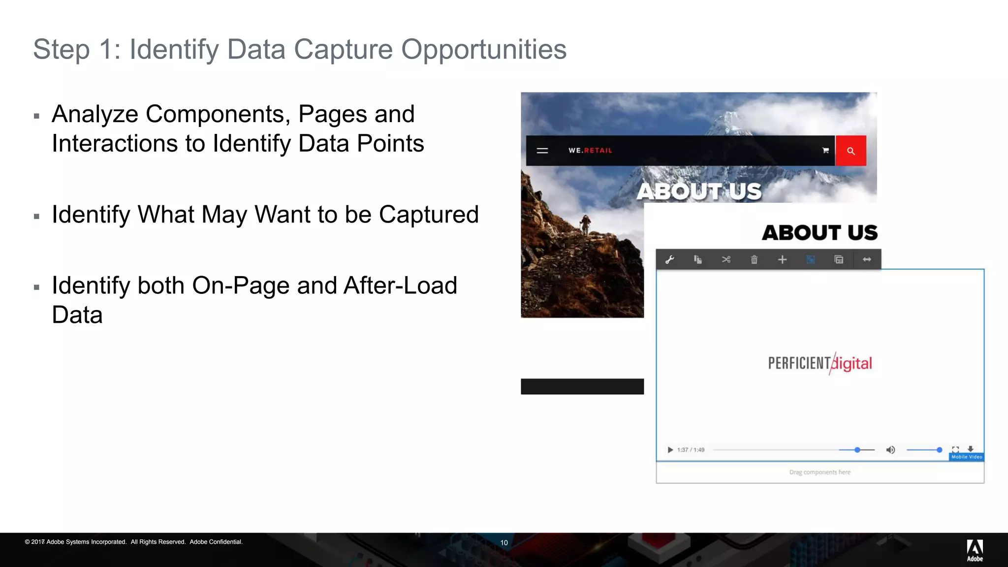 © 2017 Adobe Systems Incorporated. All Rights Reserved. Adobe Confidential.© 2016 Adobe Systems Incorporated. All Rights Reserved. Adobe Confidential.© 2017 Adobe Systems Incorporated. All Rights Reserved. Adobe Confidential. 10
Step 1: Identify Data Capture Opportunities
 Analyze Components, Pages and
Interactions to Identify Data Points
 Identify What May Want to be Captured
 Identify both On-Page and After-Load
Data
 