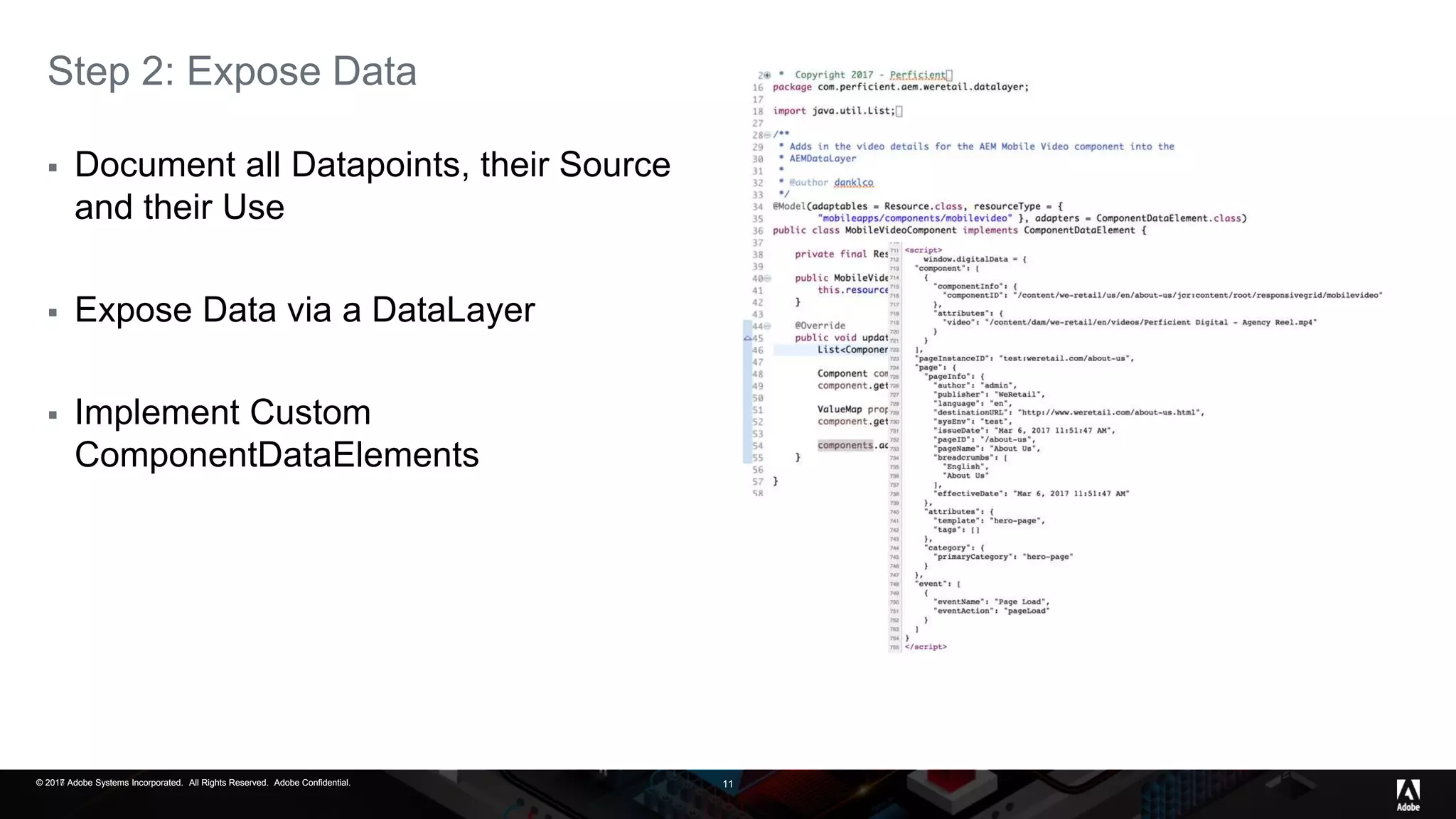 © 2017 Adobe Systems Incorporated. All Rights Reserved. Adobe Confidential.© 2016 Adobe Systems Incorporated. All Rights Reserved. Adobe Confidential.© 2017 Adobe Systems Incorporated. All Rights Reserved. Adobe Confidential. 11
Step 2: Expose Data
 Document all Datapoints, their Source
and their Use
 Expose Data via a DataLayer
 Implement Custom
ComponentDataElements
 