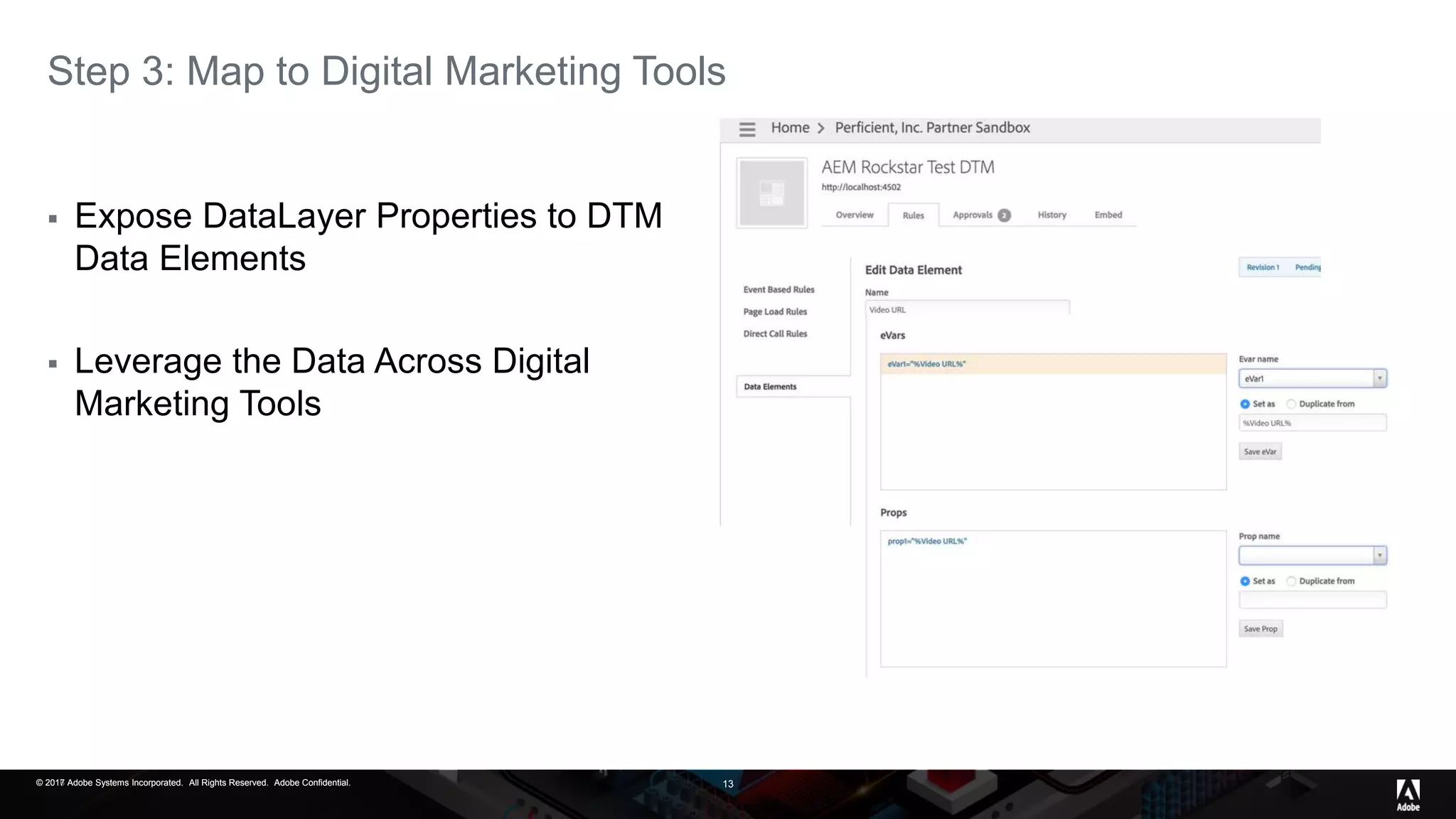 © 2017 Adobe Systems Incorporated. All Rights Reserved. Adobe Confidential.© 2016 Adobe Systems Incorporated. All Rights Reserved. Adobe Confidential.© 2017 Adobe Systems Incorporated. All Rights Reserved. Adobe Confidential. 13
Step 3: Map to Digital Marketing Tools
 Expose DataLayer Properties to DTM
Data Elements
 Leverage the Data Across Digital
Marketing Tools
 