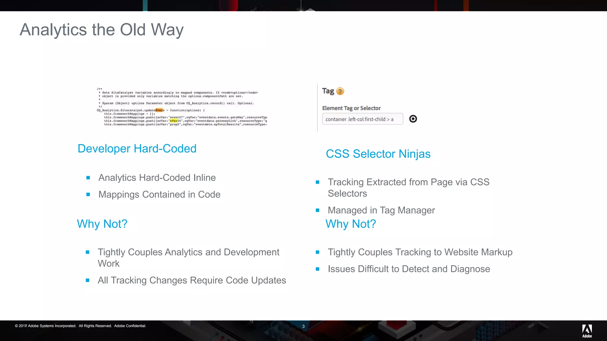 © 2017 Adobe Systems Incorporated. All Rights Reserved. Adobe Confidential.© 2016 Adobe Systems Incorporated. All Rights Reserved. Adobe Confidential.© 2017 Adobe Systems Incorporated. All Rights Reserved. Adobe Confidential. 3
Analytics the Old Way
Developer Hard-Coded
 Analytics Hard-Coded Inline
 Mappings Contained in Code
 Tightly Couples Tracking to Website Markup
 Issues Difficult to Detect and Diagnose
Why Not?Why Not?
 Tightly Couples Analytics and Development
Work
 All Tracking Changes Require Code Updates
 Tracking Extracted from Page via CSS
Selectors
 Managed in Tag Manager
CSS Selector Ninjas
 