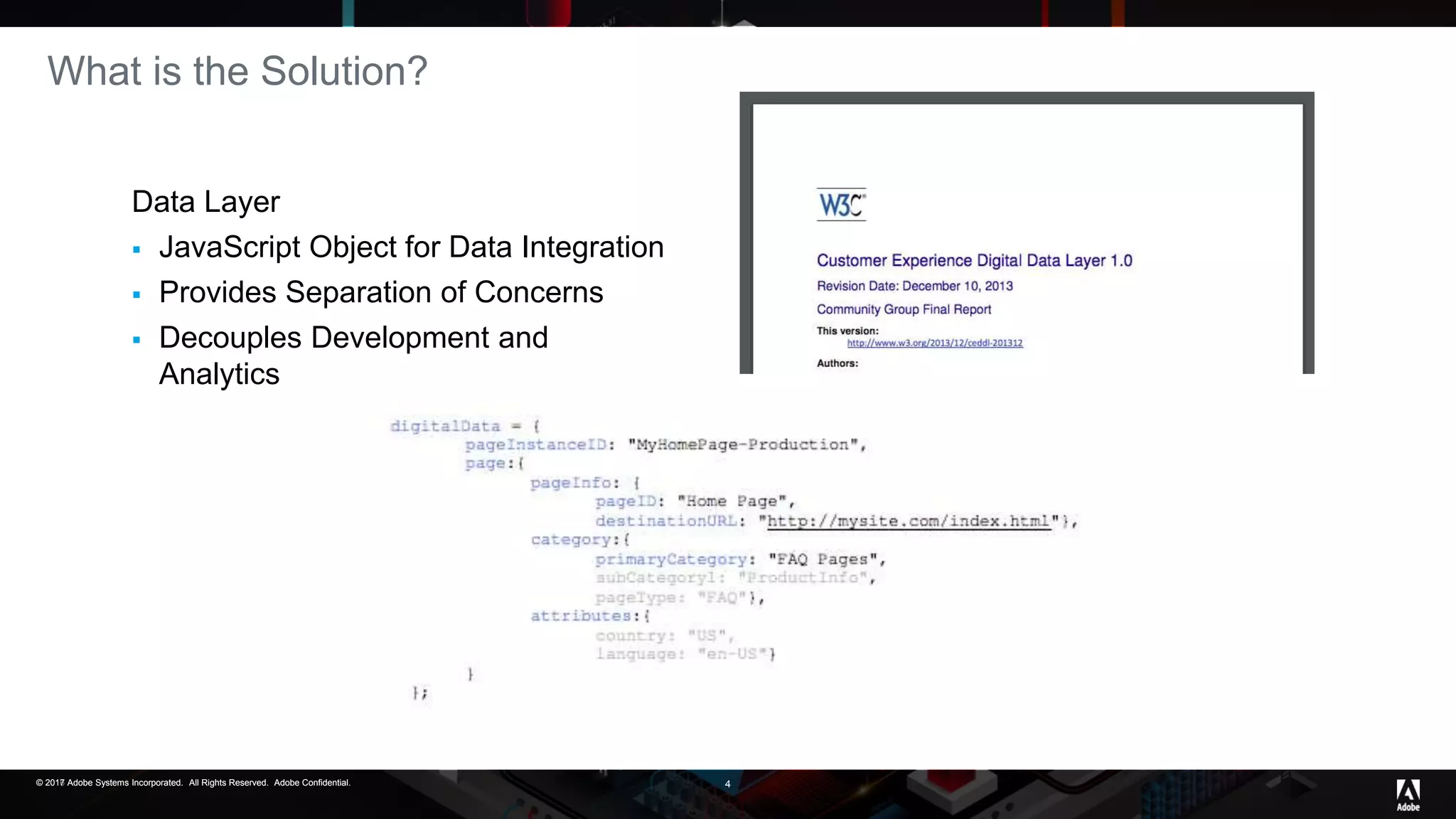 © 2017 Adobe Systems Incorporated. All Rights Reserved. Adobe Confidential.© 2016 Adobe Systems Incorporated. All Rights Reserved. Adobe Confidential.© 2017 Adobe Systems Incorporated. All Rights Reserved. Adobe Confidential. 4
What is the Solution?
Data Layer
 JavaScript Object for Data Integration
 Provides Separation of Concerns
 Decouples Development and
Analytics
 