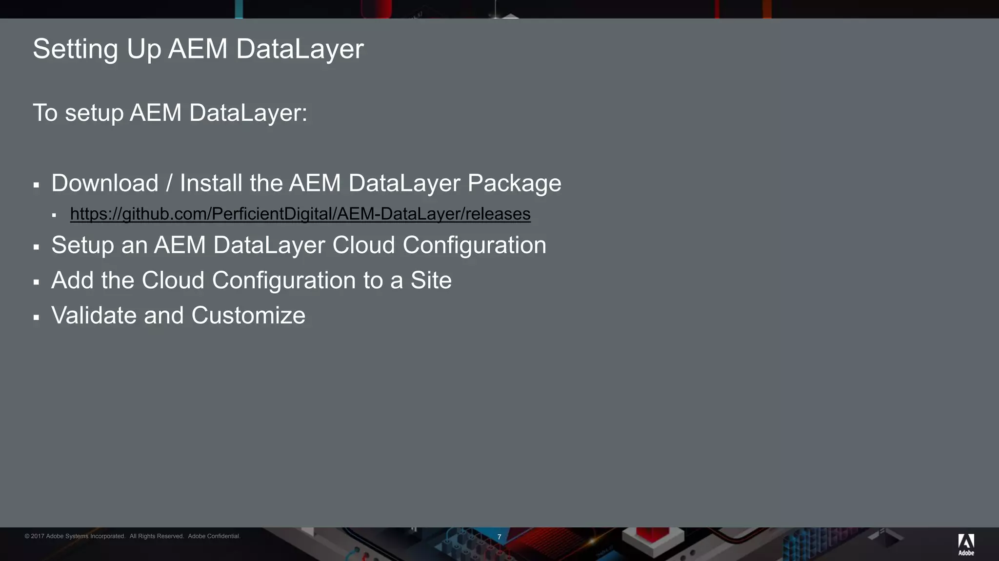 © 2017 Adobe Systems Incorporated. All Rights Reserved. Adobe Confidential.
To setup AEM DataLayer:
 Download / Install the AEM DataLayer Package
 https://github.com/PerficientDigital/AEM-DataLayer/releases
 Setup an AEM DataLayer Cloud Configuration
 Add the Cloud Configuration to a Site
 Validate and Customize
Setting Up AEM DataLayer
7
 