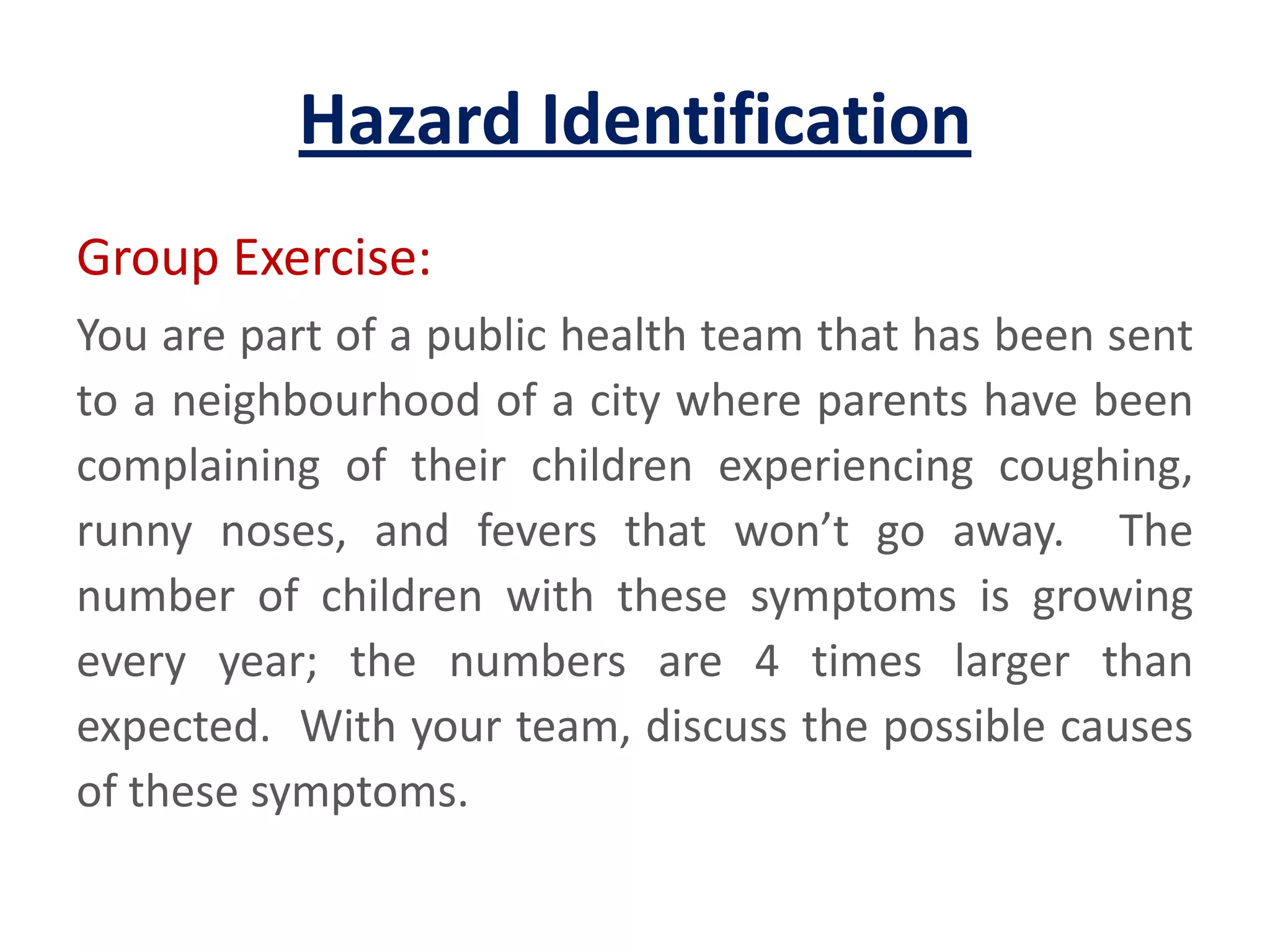 Hazard IdentificationGroup Exercise:You are part of a public health team that has been sent to a neighbourhood of a city where parents have been complaining of their children experiencing coughing, runny noses, and fevers that won’t go away.  The number of children with these symptoms is growing every year; the numbers are 4 times larger than expected.  With your team, discuss the possible causes of these symptoms.