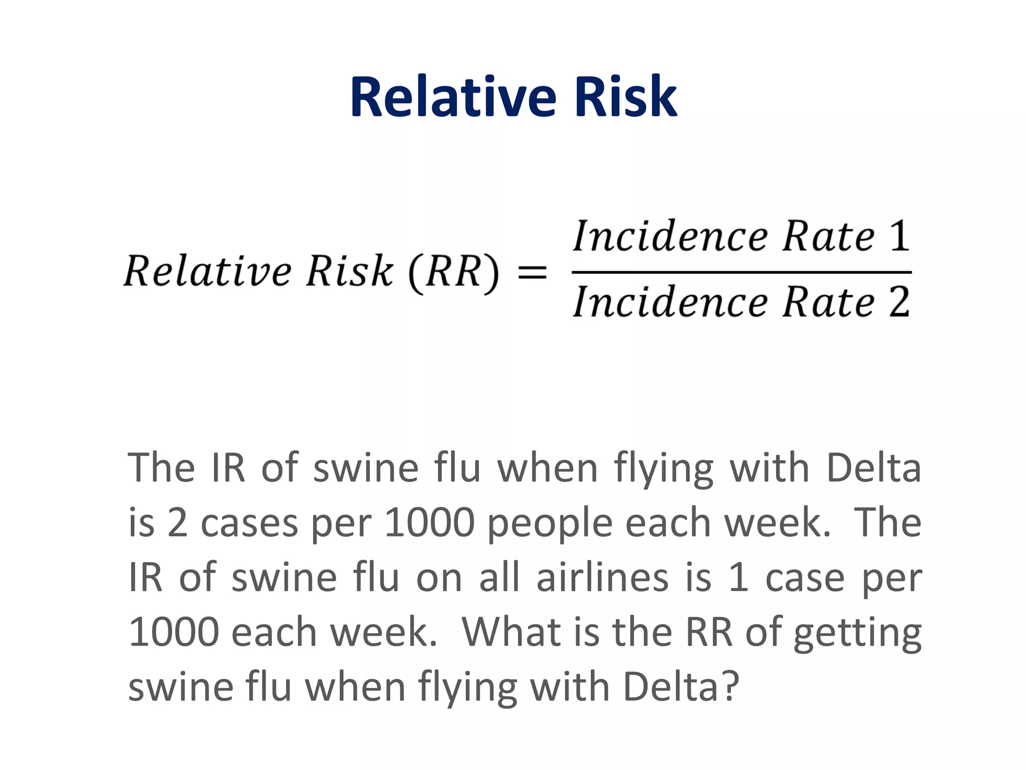 Relative Risk𝑅𝑒𝑙𝑎𝑡𝑖𝑣𝑒 𝑅𝑖𝑠𝑘 (𝑅𝑅)= 𝐼𝑛𝑐𝑖𝑑𝑒𝑛𝑐𝑒 𝑅𝑎𝑡𝑒 1𝐼𝑛𝑐𝑖𝑑𝑒𝑛𝑐𝑒 𝑅𝑎𝑡𝑒 2 The IR of swine flu when flying with Delta is 2 cases per 1000 people each week.  The IR of swine flu on all airlines is 1 case per 1000 each week.  What is the RR of getting swine flu when flying with Delta?