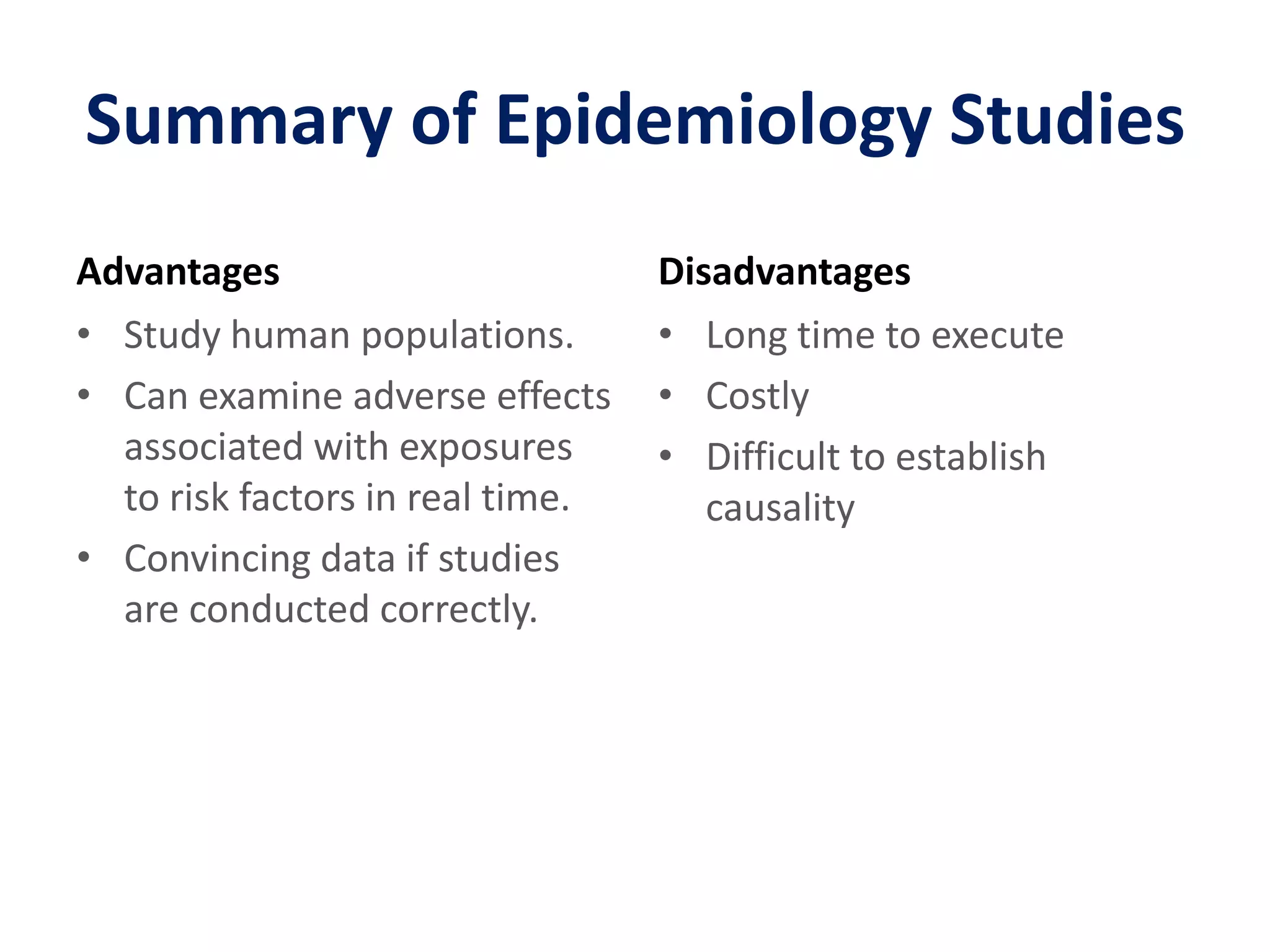 Summary of Epidemiology StudiesAdvantagesStudy human populations.Can examine adverse effects associated with exposures to risk factors in real time.Convincing data if studies are conducted correctly.DisadvantagesLong time to executeCostlyDifficult to establish causality
