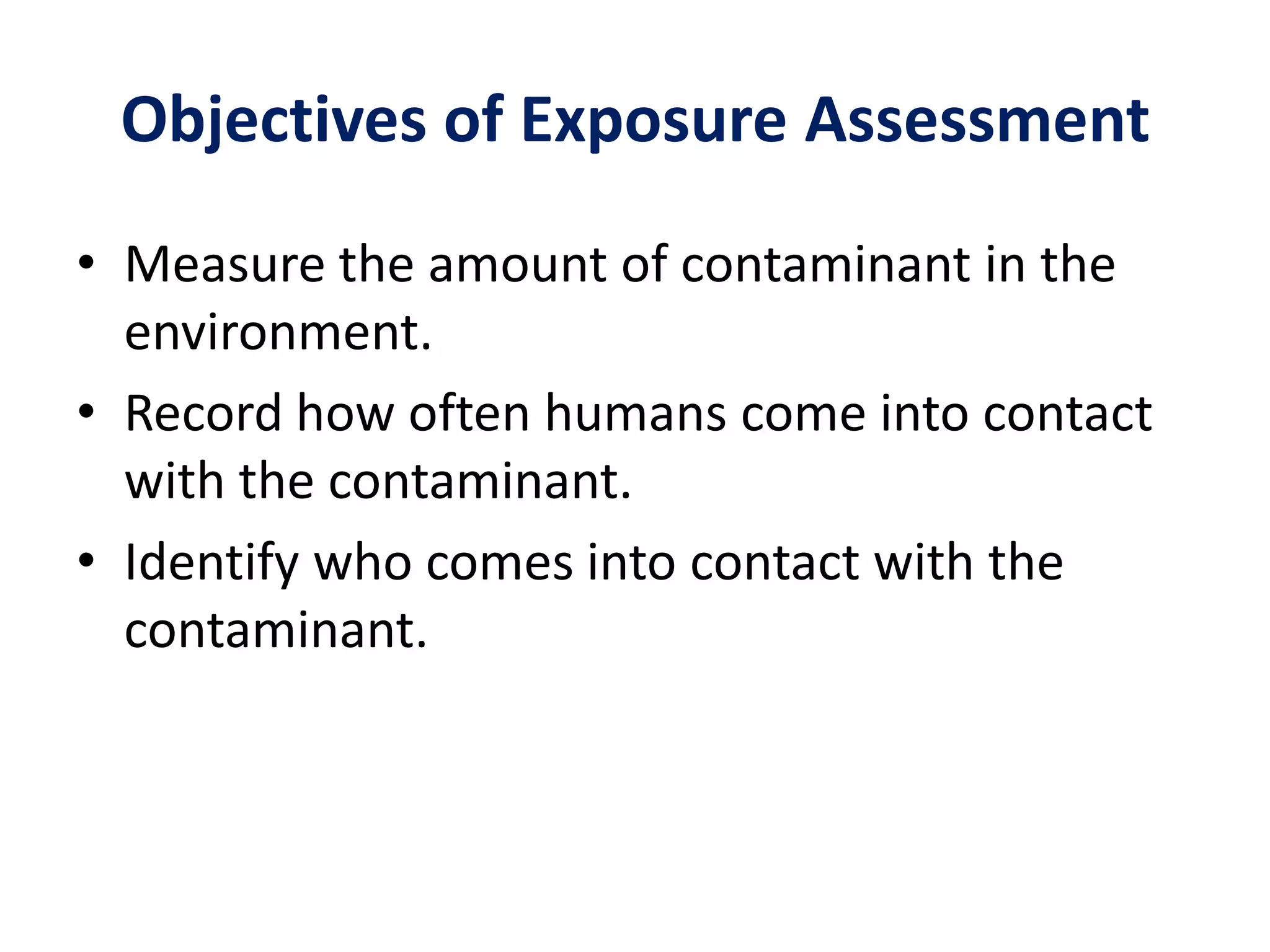 Objectives of Exposure AssessmentMeasure the amount of contaminant in the environment.Record how often humans come into contact with the contaminant.Identify who comes into contact with the contaminant.