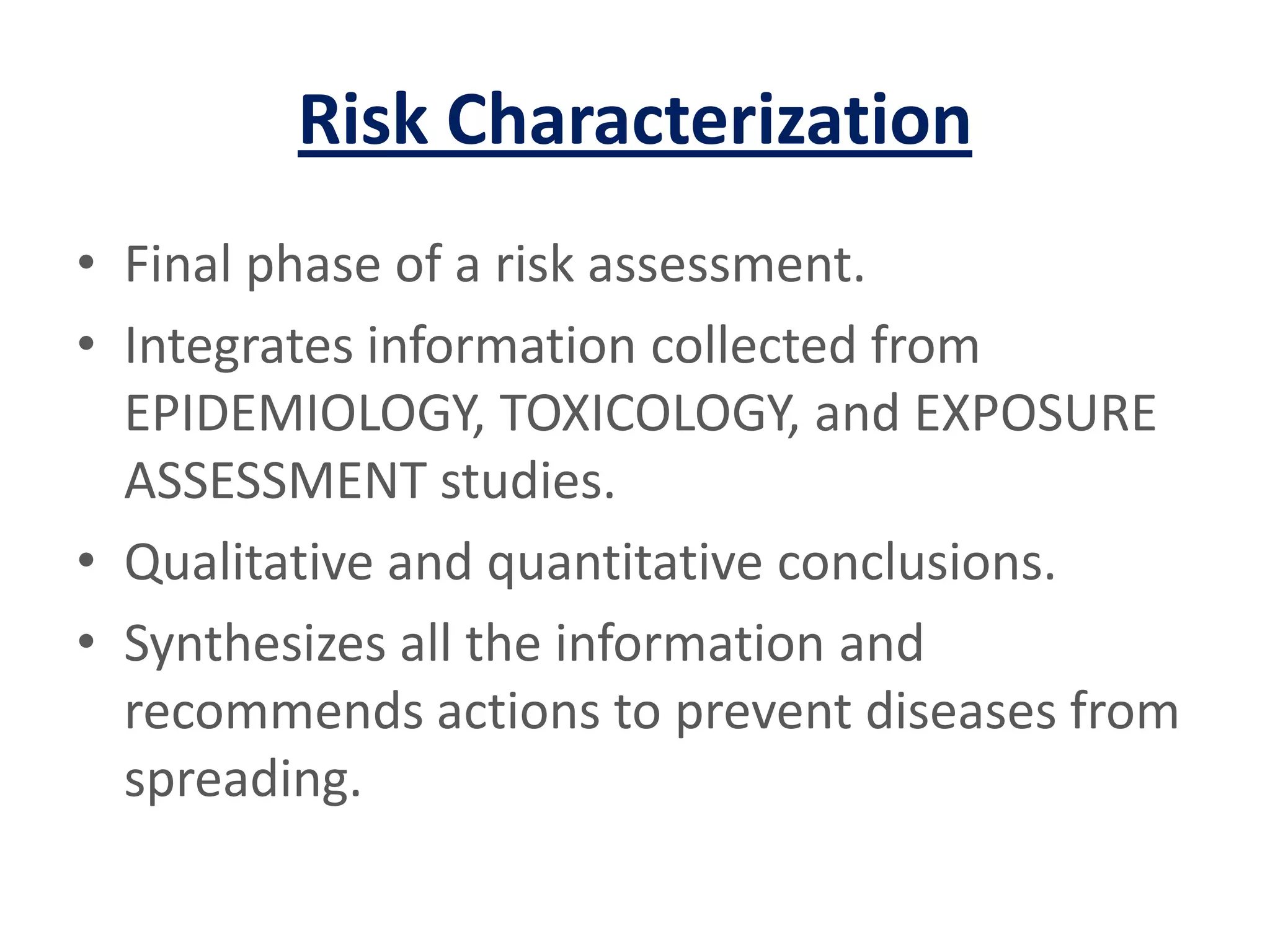 Risk CharacterizationFinal phase of a risk assessment.Integrates information collected from EPIDEMIOLOGY, TOXICOLOGY, and EXPOSURE ASSESSMENT studies.Qualitative and quantitative conclusions.Synthesizes all the information and recommends actions to prevent diseases from spreading.