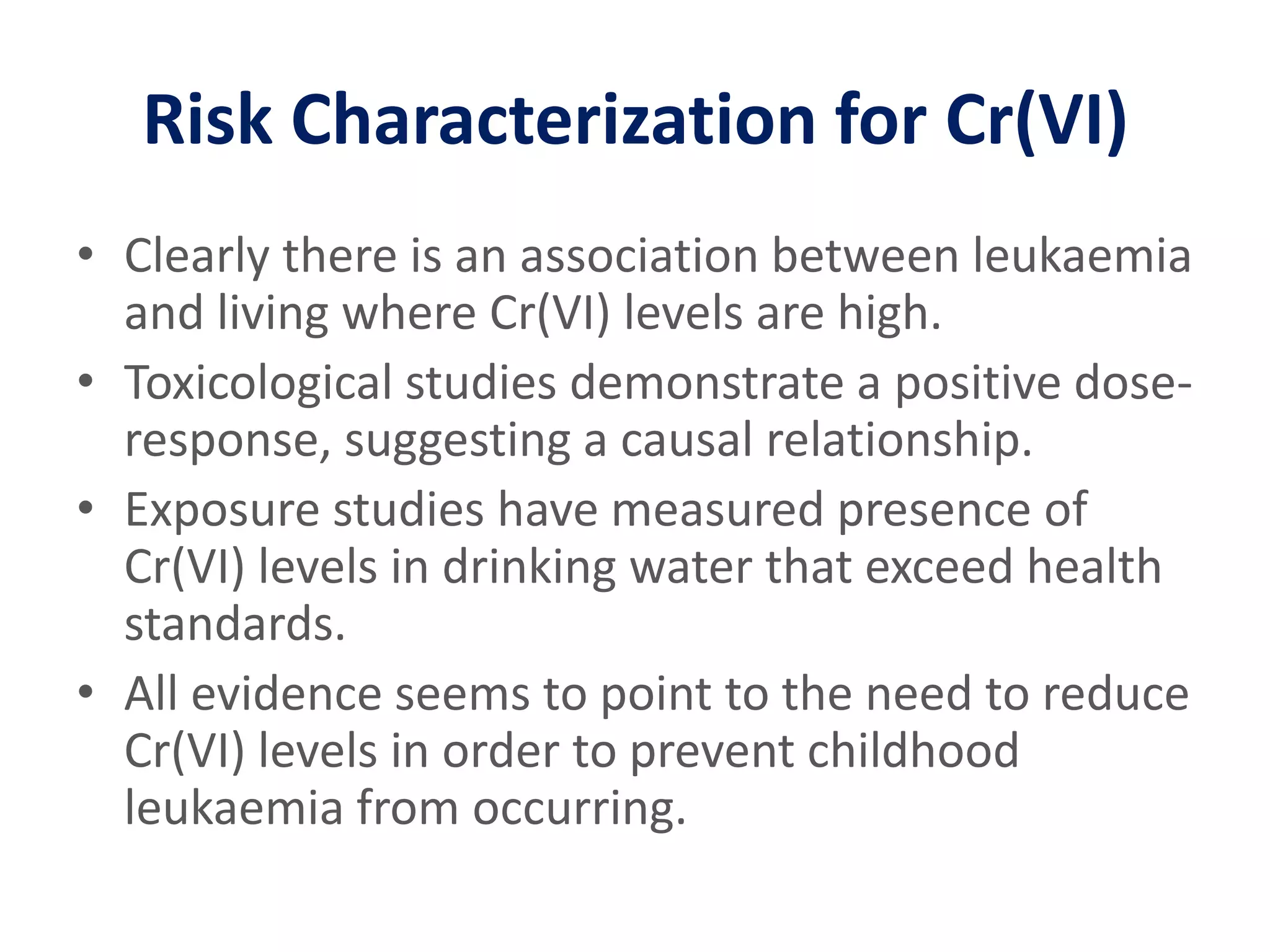 Risk Characterization for Cr(VI)Clearly there is an association between leukaemia and living where Cr(VI) levels are high.Toxicological studies demonstrate a positive dose-response, suggesting a causal relationship.Exposure studies have measured presence of Cr(VI) levels in drinking water that exceed health standards.All evidence seems to point to the need to reduce Cr(VI) levels in order to prevent childhood leukaemia from occurring.