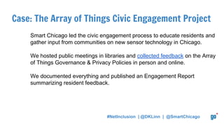 Case: The Array of Things Civic Engagement Project
Smart Chicago led the civic engagement process to educate residents and
gather input from communities on new sensor technology in Chicago.
We hosted public meetings in libraries and collected feedback on the Array
of Things Governance & Privacy Policies in person and online.
We documented everything and published an Engagement Report
summarizing resident feedback.
#NetInclusion | @DKLinn | @SmartChicago
 