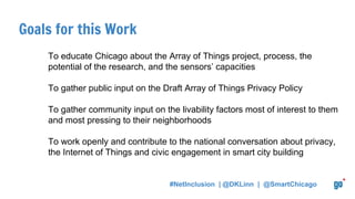 Goals for this Work
To educate Chicago about the Array of Things project, process, the
potential of the research, and the sensors’ capacities
To gather public input on the Draft Array of Things Privacy Policy
To gather community input on the livability factors most of interest to them
and most pressing to their neighborhoods
To work openly and contribute to the national conversation about privacy,
the Internet of Things and civic engagement in smart city building
#NetInclusion | @DKLinn | @SmartChicago
 