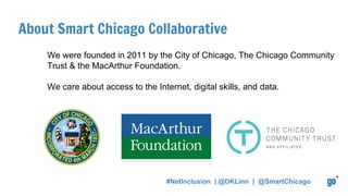 About Smart Chicago Collaborative
We were founded in 2011 by the City of Chicago, The Chicago Community
Trust & the MacArthur Foundation.
We care about access to the Internet, digital skills, and data.
#NetInclusion | @DKLinn | @SmartChicago
 