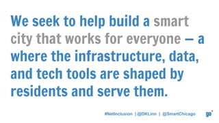 We seek to help build a smart
city that works for everyone — a
where the infrastructure, data,
and tech tools are shaped by
residents and serve them.
#NetInclusion | @DKLinn | @SmartChicago
 