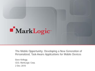 The Mobile Opportunity: Developing a New Generation of
          Personalized, Task-Aware Applications for Mobile Devices
          Dave Kellogg
          CEO, MarkLogic Corp.
          2 Dec 2010
Slide 1   Copyright © 2010 MarkLogic® Corporation.
 