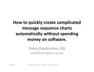 How to quickly create complicated
         message sequence charts
      automatically without spending
           money on software.
            Debra Klopfenstein, SGI
               dklopfenstein@alum.rpi.edu



2/5/2008    Debra Klopfenstein, © 2008 SGI. All rights reserved.
 
