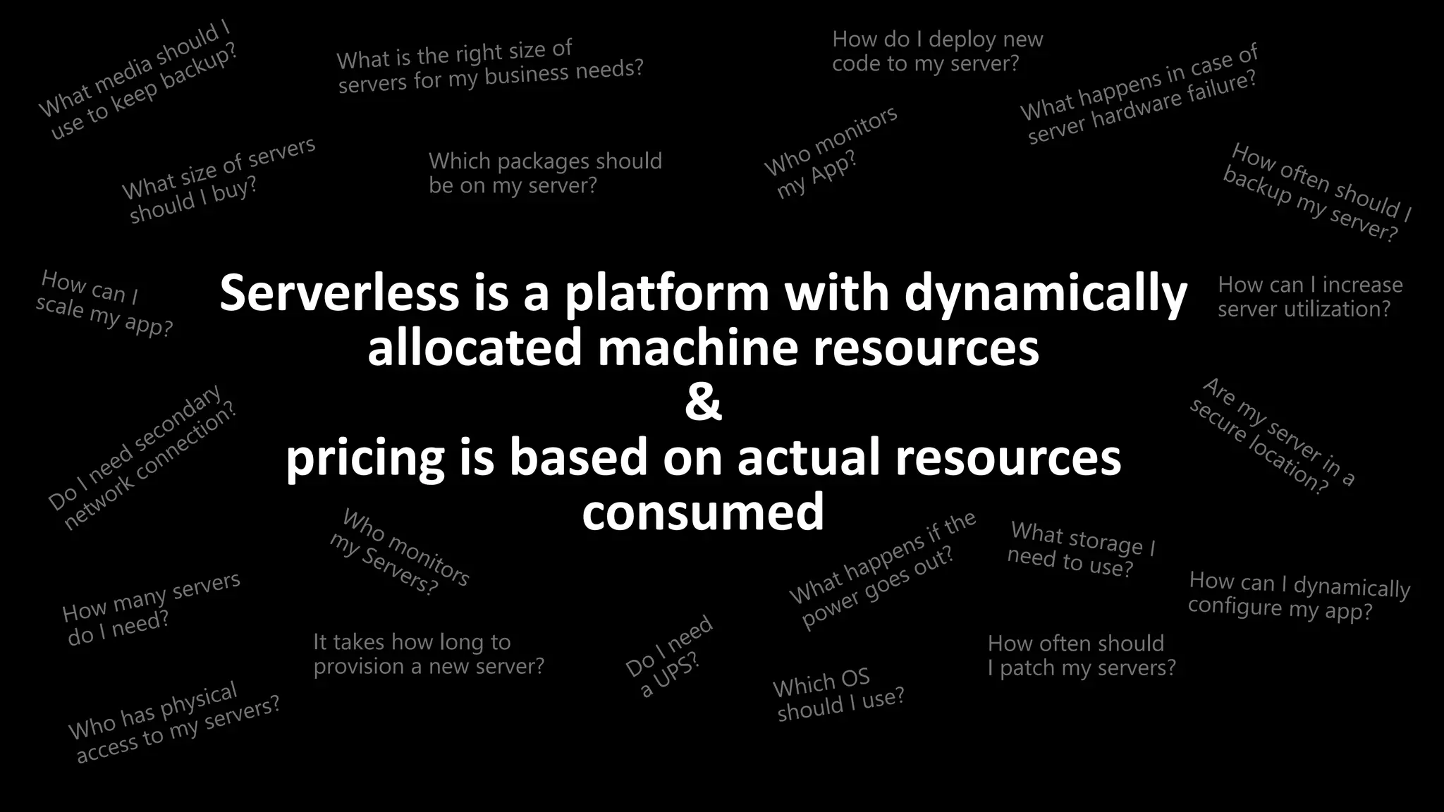 Serverless is a platform with dynamically
allocated machine resources
&
pricing is based on actual resources
consumed
How often should
I patch my servers?
How can I increase
server utilization?
How do I deploy new
code to my server?
Which packages should
be on my server?
It takes how long to
provision a new server?
 