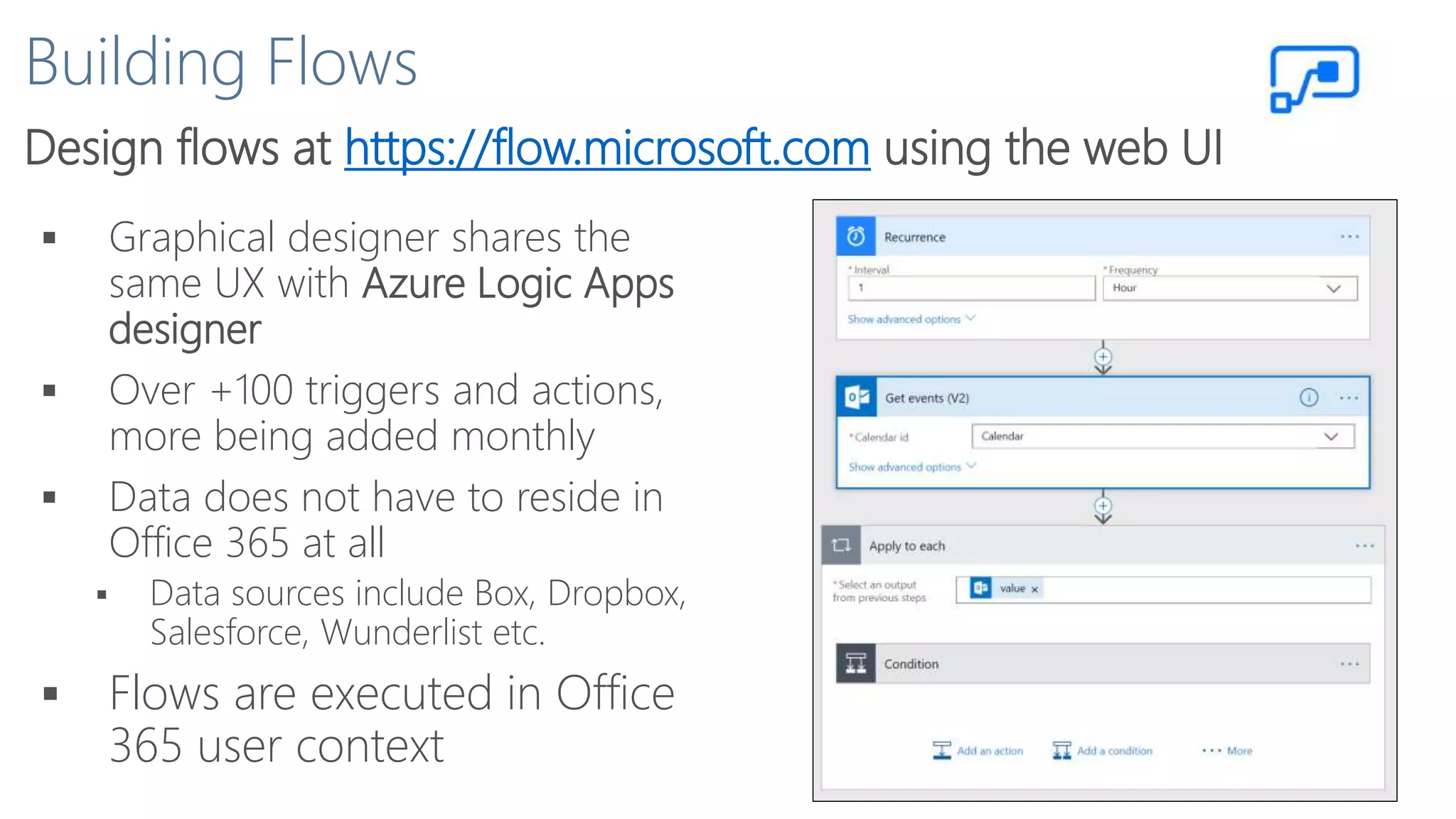 Building Flows
Design flows at https://flow.microsoft.com using the web UI
 Graphical designer shares the
same UX with Azure Logic Apps
designer
 Over +100 triggers and actions,
more being added monthly
 Data does not have to reside in
Office 365 at all
 Data sources include Box, Dropbox,
Salesforce, Wunderlist etc.
 Flows are executed in Office
365 user context
 