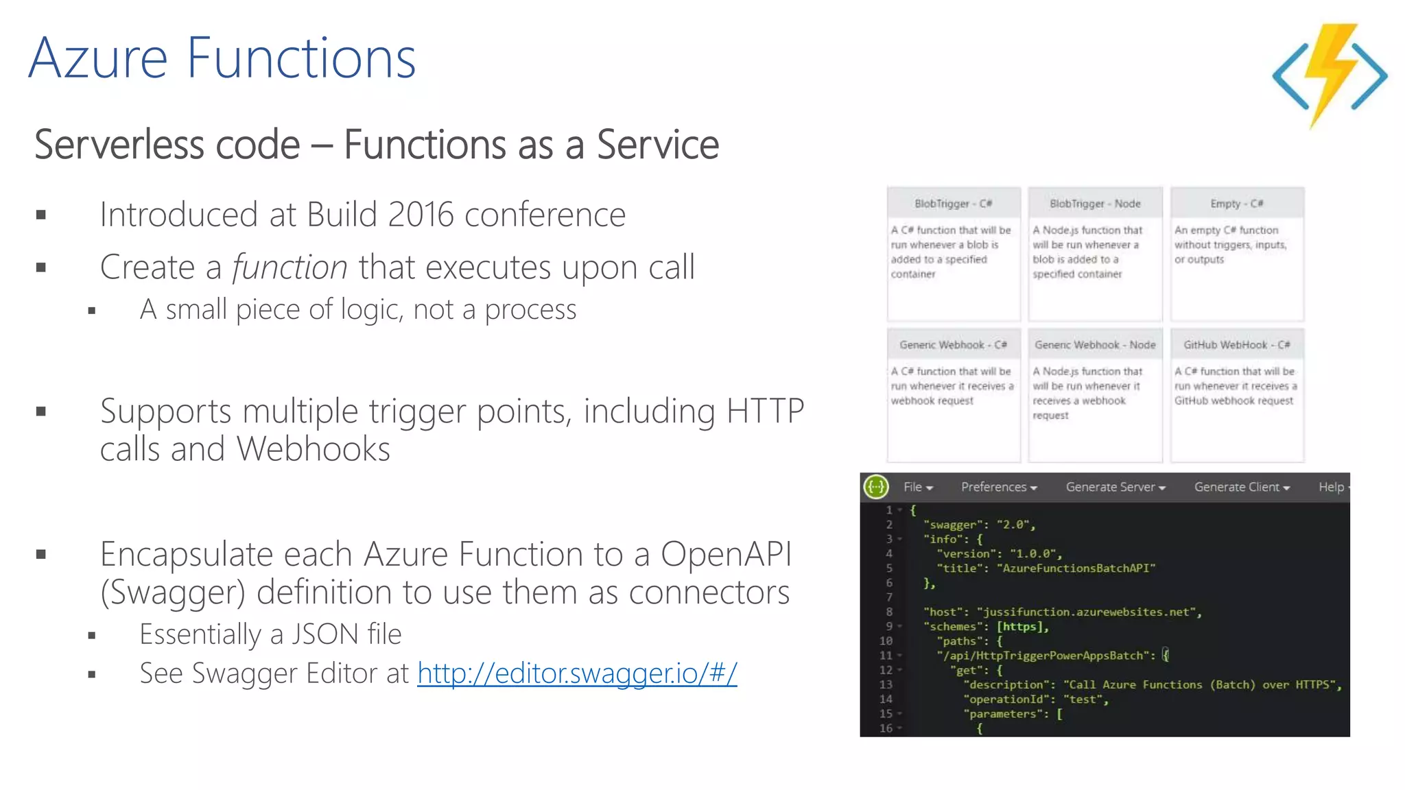 Azure Functions
Serverless code – Functions as a Service
 Introduced at Build 2016 conference
 Create a function that executes upon call
 A small piece of logic, not a process
 Supports multiple trigger points, including HTTP
calls and Webhooks
 Encapsulate each Azure Function to a OpenAPI
(Swagger) definition to use them as connectors
 Essentially a JSON file
 See Swagger Editor at http://editor.swagger.io/#/
 