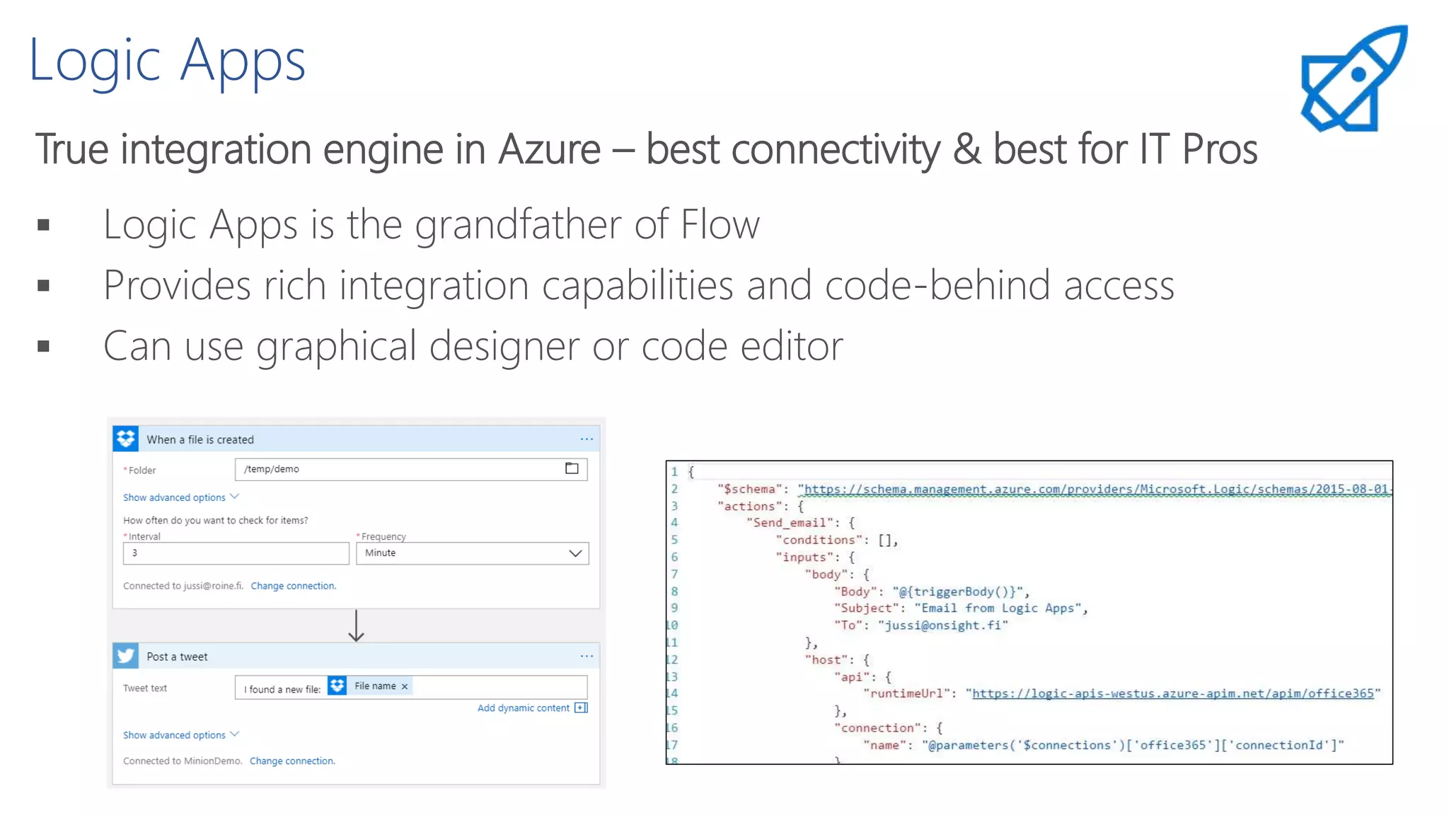 Logic Apps
True integration engine in Azure – best connectivity & best for IT Pros
 Logic Apps is the grandfather of Flow
 Provides rich integration capabilities and code-behind access
 Can use graphical designer or code editor
 