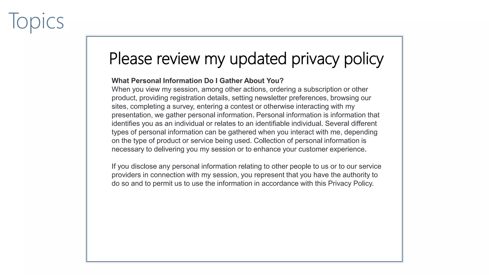 Topics
Please review my updated privacy policy
What Personal Information Do I Gather About You?
When you view my session, among other actions, ordering a subscription or other
product, providing registration details, setting newsletter preferences, browsing our
sites, completing a survey, entering a contest or otherwise interacting with my
presentation, we gather personal information. Personal information is information that
identifies you as an individual or relates to an identifiable individual. Several different
types of personal information can be gathered when you interact with me, depending
on the type of product or service being used. Collection of personal information is
necessary to delivering you my session or to enhance your customer experience.
If you disclose any personal information relating to other people to us or to our service
providers in connection with my session, you represent that you have the authority to
do so and to permit us to use the information in accordance with this Privacy Policy.
 