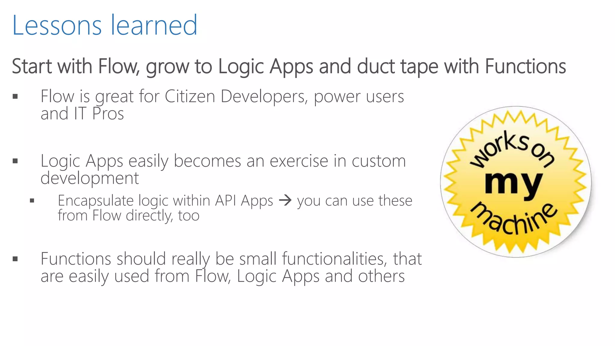 Lessons learned
Start with Flow, grow to Logic Apps and duct tape with Functions
 Flow is great for Citizen Developers, power users
and IT Pros
 Logic Apps easily becomes an exercise in custom
development
 Encapsulate logic within API Apps  you can use these
from Flow directly, too
 Functions should really be small functionalities, that
are easily used from Flow, Logic Apps and others
 