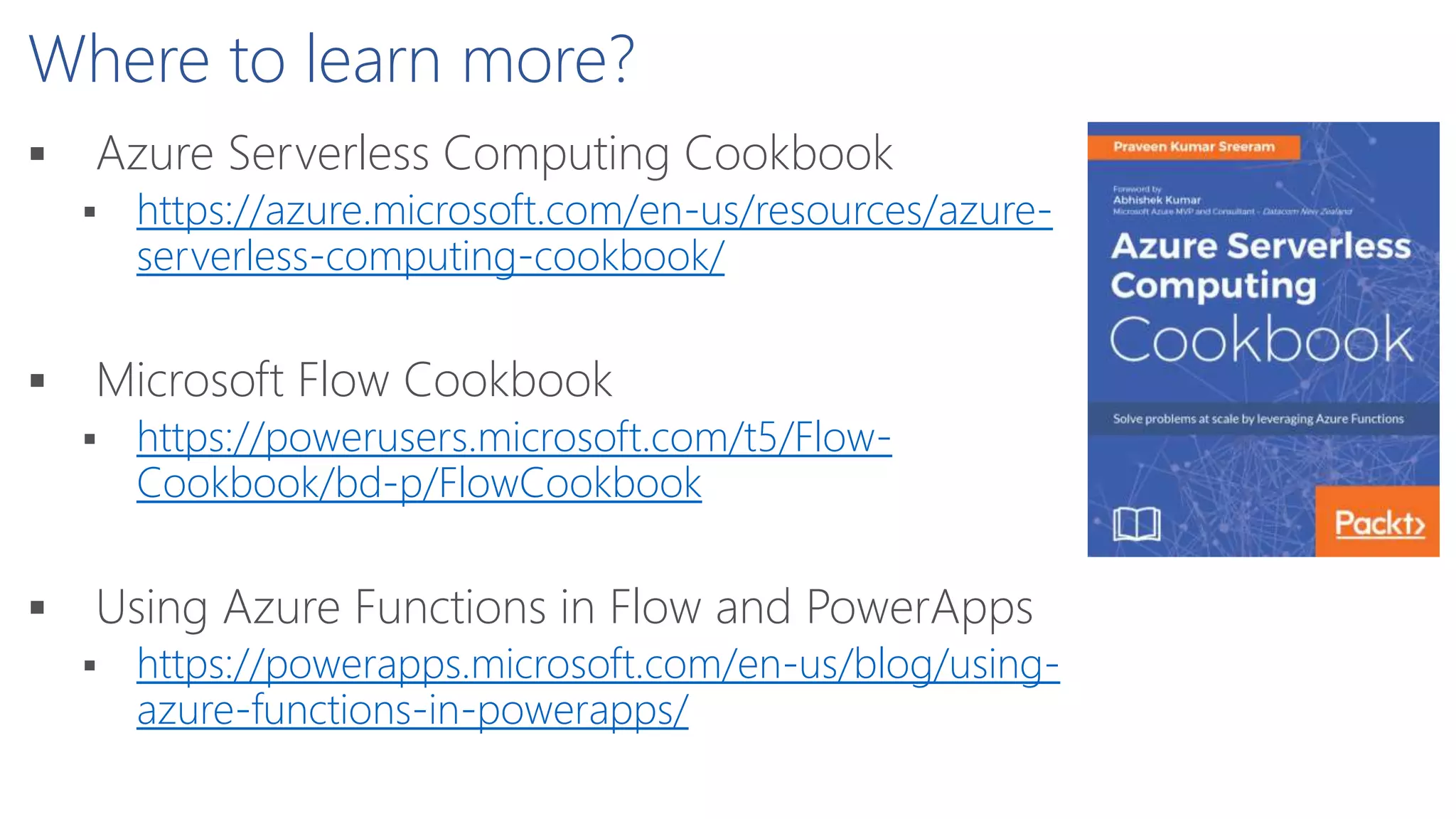 Where to learn more?
 Azure Serverless Computing Cookbook
 https://azure.microsoft.com/en-us/resources/azure-
serverless-computing-cookbook/
 Microsoft Flow Cookbook
 https://powerusers.microsoft.com/t5/Flow-
Cookbook/bd-p/FlowCookbook
 Using Azure Functions in Flow and PowerApps
 https://powerapps.microsoft.com/en-us/blog/using-
azure-functions-in-powerapps/
 