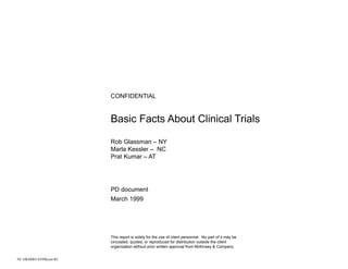 CONFIDENTIAL


                         Basic Facts About Clinical Trials

                         Rob Glassman – NY
                         Marla Kessler – NC
                         Prat Kumar – AT




                         PD document
                         March 1999




                         This report is solely for the use of client personnel. No part of it may be
                         circulated, quoted, or reproduced for distribution outside the client
                         organization without prior written approval from McKinsey & Company.


NC-DKM003-0399Kessl-RC
 