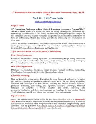 11th
International Conference on Data Mining & Knowledge Management Process (DKMP
2023)
March 18 ~ 19, 2023, Vienna, Austria
http://ccsea2023.org/dkmp/index
Scope & Topics
11th
International Conference on Data Mining & Knowledge Management Process (DKMP
2023) will provide an excellent international forum for sharing knowledge and results in theory,
methodology and applications of Data Mining and knowledge management process. The goal of
this conference is to bring together researchers and practitioners from academia and industry to
focus on understanding Modern data mining concepts and establishing new collaborations in
these areas.
Authors are solicited to contribute to the conference by submitting articles that illustrate research
results, projects, surveying works and industrial experiences that describe significant advances in
the areas of Computer Science, Engineering and Applications.
Topics of interest include, but are not limited to, the following
Data Mining Foundations
Parallel and distributed data mining algorithms, Data streams mining, Graph mining, spatial data
mining, Text video, multimedia data mining, Web mining, Pre-processing techniques,
Visualization, Security and information hiding in data mining
Data Mining Applications
Databases, Bioinformatics, Biometrics, Image analysis, Financial modeling, Forecasting,
Classification, Clustering, Social Networks, Educational data mining
Knowledge Processing
Data and knowledge representation, Knowledge discovery framework and process, including
pre- and post-processing, Integration of data warehousing, OLAP and data mining, Integrating
constraints and knowledge in the KDD process, Exploring data analysis, inference of causes,
prediction, Evaluating, consolidating, and explaining discovered knowledge, Statistical
techniques for generation a robust, consistent data model, Interactive data
exploration/visualization and discovery, Languages and interfaces for data mining, Mining
Trends, Opportunities and Risks, Mining from low-quality information sources.
Paper Submission
Authors are invited to submit papers through the conference Submission System by January 28,
2023. Submissions must be original and should not have been published previously or be under
consideration for publication while being evaluated for this conference. The proceedings of the
conference will be published by Computer Science Conference Proceedings in Computer
Science & Information Technology (CS & IT) series (Confirmed).
 
