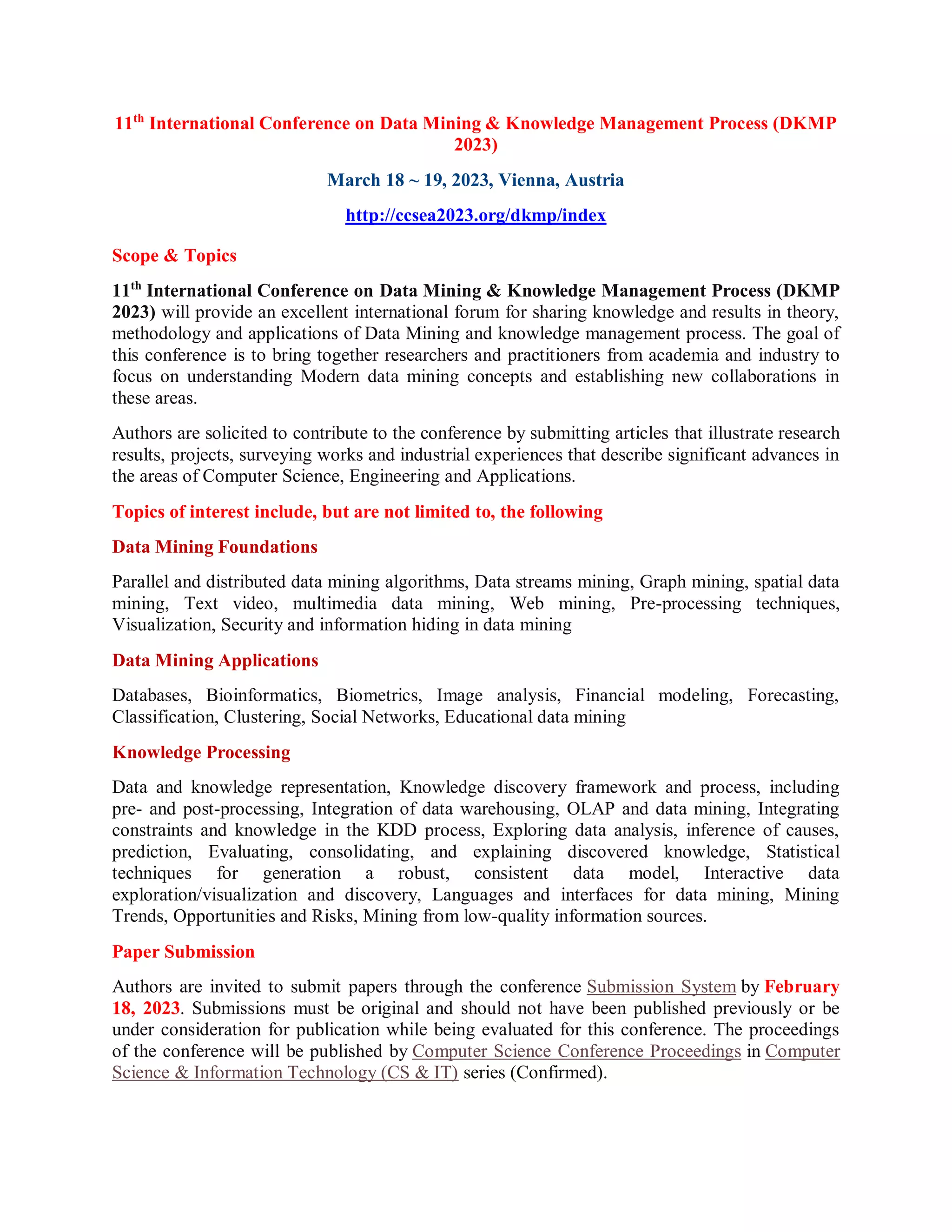 11th
International Conference on Data Mining & Knowledge Management Process (DKMP
2023)
March 18 ~ 19, 2023, Vienna, Austria
http://ccsea2023.org/dkmp/index
Scope & Topics
11th
International Conference on Data Mining & Knowledge Management Process (DKMP
2023) will provide an excellent international forum for sharing knowledge and results in theory,
methodology and applications of Data Mining and knowledge management process. The goal of
this conference is to bring together researchers and practitioners from academia and industry to
focus on understanding Modern data mining concepts and establishing new collaborations in
these areas.
Authors are solicited to contribute to the conference by submitting articles that illustrate research
results, projects, surveying works and industrial experiences that describe significant advances in
the areas of Computer Science, Engineering and Applications.
Topics of interest include, but are not limited to, the following
Data Mining Foundations
Parallel and distributed data mining algorithms, Data streams mining, Graph mining, spatial data
mining, Text video, multimedia data mining, Web mining, Pre-processing techniques,
Visualization, Security and information hiding in data mining
Data Mining Applications
Databases, Bioinformatics, Biometrics, Image analysis, Financial modeling, Forecasting,
Classification, Clustering, Social Networks, Educational data mining
Knowledge Processing
Data and knowledge representation, Knowledge discovery framework and process, including
pre- and post-processing, Integration of data warehousing, OLAP and data mining, Integrating
constraints and knowledge in the KDD process, Exploring data analysis, inference of causes,
prediction, Evaluating, consolidating, and explaining discovered knowledge, Statistical
techniques for generation a robust, consistent data model, Interactive data
exploration/visualization and discovery, Languages and interfaces for data mining, Mining
Trends, Opportunities and Risks, Mining from low-quality information sources.
Paper Submission
Authors are invited to submit papers through the conference Submission System by February
18, 2023. Submissions must be original and should not have been published previously or be
under consideration for publication while being evaluated for this conference. The proceedings
of the conference will be published by Computer Science Conference Proceedings in Computer
Science & Information Technology (CS & IT) series (Confirmed).
 