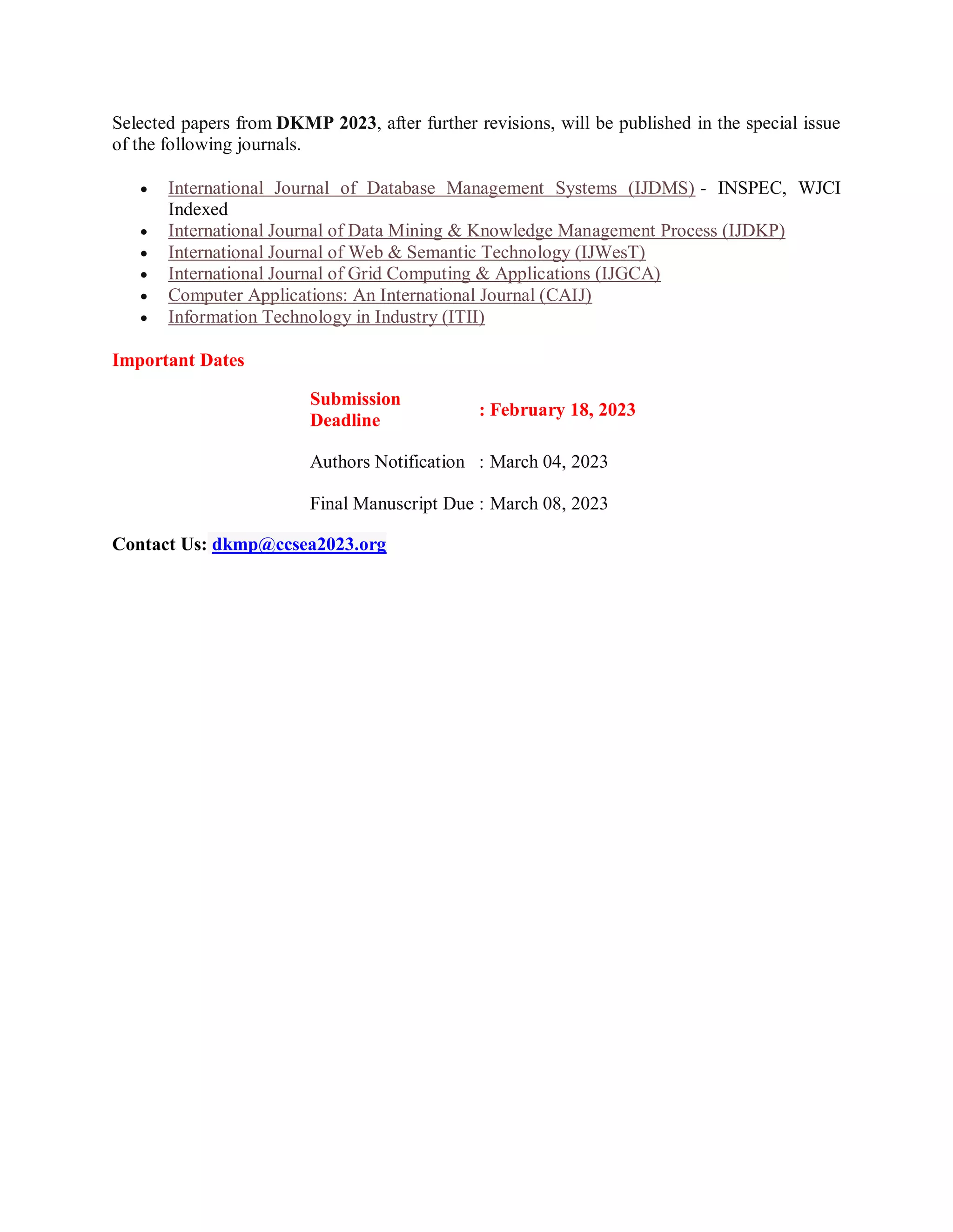 Selected papers from DKMP 2023, after further revisions, will be published in the special issue
of the following journals.
 International Journal of Database Management Systems (IJDMS) - INSPEC, WJCI
Indexed
 International Journal of Data Mining & Knowledge Management Process (IJDKP)
 International Journal of Web & Semantic Technology (IJWesT)
 International Journal of Grid Computing & Applications (IJGCA)
 Computer Applications: An International Journal (CAIJ)
 Information Technology in Industry (ITII)
Important Dates
Submission
Deadline
: February 18, 2023
Authors Notification : March 04, 2023
Final Manuscript Due : March 08, 2023
Contact Us: dkmp@ccsea2023.org
 