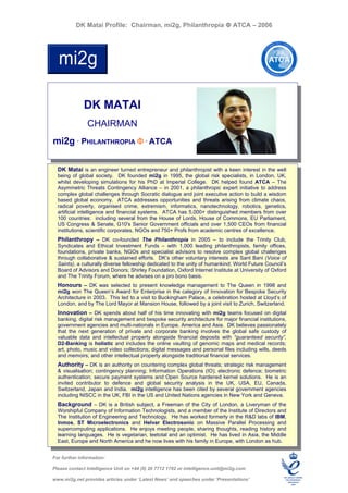 DK Matai Profile: Chairman, mi2g, Philanthropia Φ ATCA – 2006




              DK MATAI
               CHAIRMAN
mi2g ° PHILANTHROPIA Φ ° ATCA

  DK Matai is an engineer turned entrepreneur and philanthropist with a keen interest in the well
  being of global society. DK founded mi2g in 1995, the global risk specialists, in London, UK,
  whilst developing simulations for his PhD at Imperial College. DK helped found ATCA – The
  Asymmetric Threats Contingency Alliance – in 2001, a philanthropic expert initiative to address
  complex global challenges through Socratic dialogue and joint executive action to build a wisdom
  based global economy. ATCA addresses opportunities and threats arising from climate chaos,
  radical poverty, organised crime, extremism, informatics, nanotechnology, robotics, genetics,
  artificial intelligence and financial systems. ATCA has 5,000+ distinguished members from over
  100 countries: including several from the House of Lords, House of Commons, EU Parliament,
  US Congress & Senate, G10's Senior Government officials and over 1,500 CEOs from financial
  institutions, scientific corporates, NGOs and 750+ Profs from academic centres of excellence.
  Philanthropy – DK co-founded The Philanthropia in 2005 – to include the Trinity Club,
  Syndicates and Ethical Investment Funds – with 1,000 leading philanthropists, family offices,
  foundations, private banks, NGOs and specialist advisors to resolve complex global challenges
  through collaborative & sustained efforts. DK’s other voluntary interests are Sant Bani (Voice of
  Saints), a culturally diverse fellowship dedicated to the unity of humankind; World Future Council’s
  Board of Advisors and Donors; Shirley Foundation, Oxford Internet Institute at University of Oxford
  and The Trinity Forum, where he advises on a pro bono basis.
  Honours – DK was selected to present knowledge management to The Queen in 1998 and
  mi2g won The Queen’s Award for Enterprise in the category of Innovation for Bespoke Security
  Architecture in 2003. This led to a visit to Buckingham Palace, a celebration hosted at Lloyd’s of
  London, and by The Lord Mayor at Mansion House, followed by a joint visit to Zurich, Switzerland.
  Innovation – DK spends about half of his time innovating with mi2g teams focused on digital
  banking, digital risk management and bespoke security architecture for major financial institutions,
  government agencies and multi-nationals in Europe, America and Asia. DK believes passionately
  that the next generation of private and corporate banking involves the global safe custody of
  valuable data and intellectual property alongside financial deposits with “guaranteed security”.
  D2-Banking is holistic and includes the online vaulting of genomic maps and medical records;
  art, photo, music and video collections; digital messages and personal files including wills, deeds
  and memoirs; and other intellectual property alongside traditional financial services.
  Authority – DK is an authority on countering complex global threats; strategic risk management
  & visualisation; contingency planning; Information Operations (IO); electronic defence; biometric
  authentication; secure payment systems and Open Source hardened kernel solutions. He is an
  invited contributor to defence and global security analysis in the UK, USA, EU, Canada,
  Switzerland, Japan and India. mi2g intelligence has been cited by several government agencies
  including NISCC in the UK, FBI in the US and United Nations agencies in New York and Geneva.
  Background – DK is a British subject, a Freeman of the City of London, a Liveryman of the
  Worshipful Company of Information Technologists, and a member of the Institute of Directors and
  The Institution of Engineering and Technology. He has worked formerly in the R&D labs of IBM,
  Inmos, ST Microelectronics and Helvar Electrosonic on Massive Parallel Processing and
  supercomputing applications. He enjoys meeting people, sharing thoughts, reading history and
  learning languages. He is vegetarian, teetotal and an optimist. He has lived in Asia, the Middle
  East, Europe and North America and he now lives with his family in Europe, with London as hub.


For further information:

Please contact Intelligence Unit on +44 (0) 20 7712 1782 or intelligence.unit@mi2g.com

www.mi2g.net provides articles under ‘Latest News’ and speeches under ‘Presentations’
 