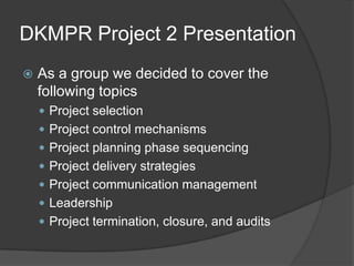 DKMPR Project 2 Presentation As a group we decided to cover the following topics Project selection Project control mechanisms Project planning phase sequencing Project delivery strategies Project communication management Leadership Project termination, closure, and audits 