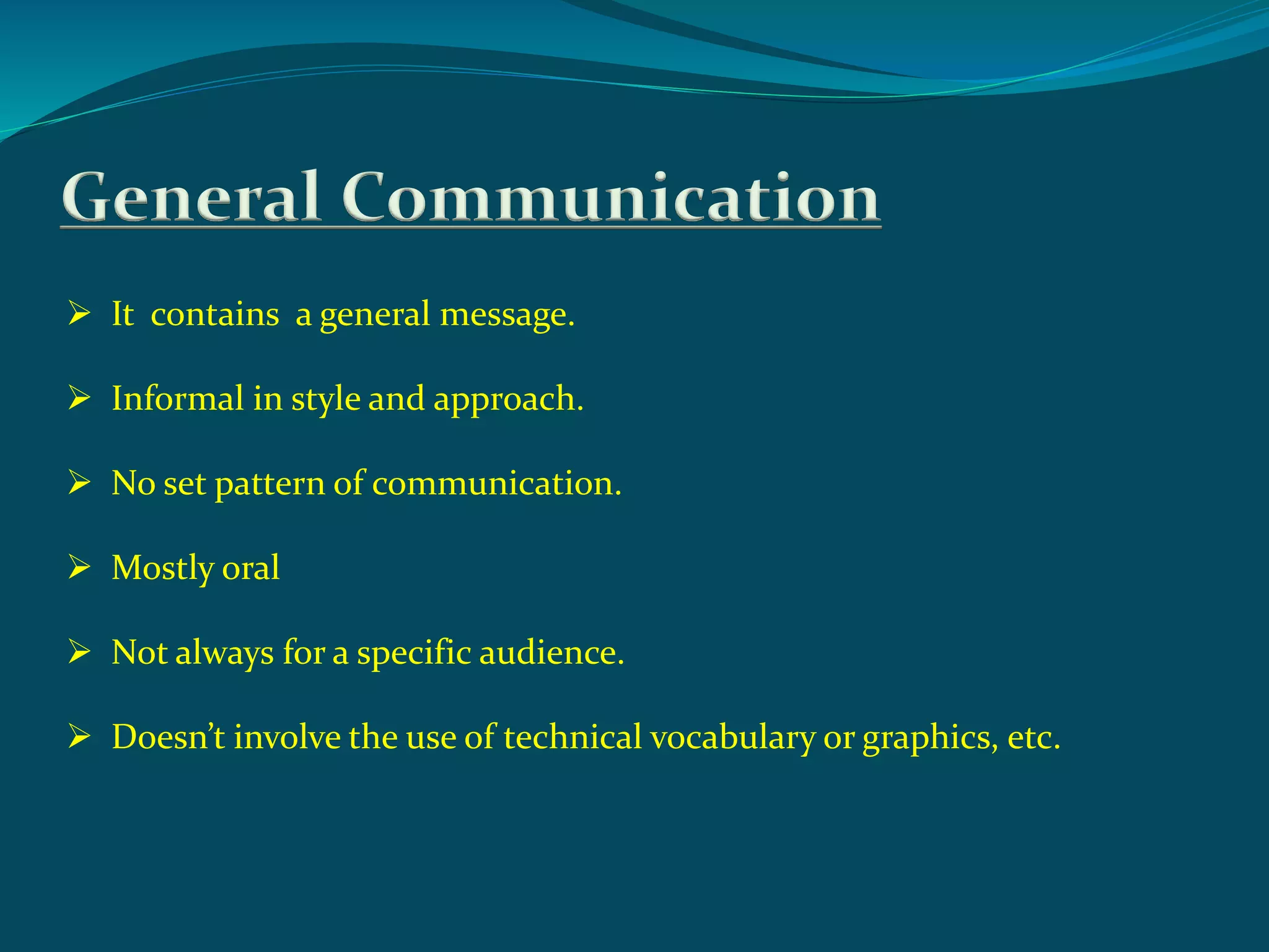 General Communication
 It contains a general message.
 Informal in style and approach.
 No set pattern of communication.
 Mostly oral
 Not always for a specific audience.
 Doesn’t involve the use of technical vocabulary or graphics, etc.
 