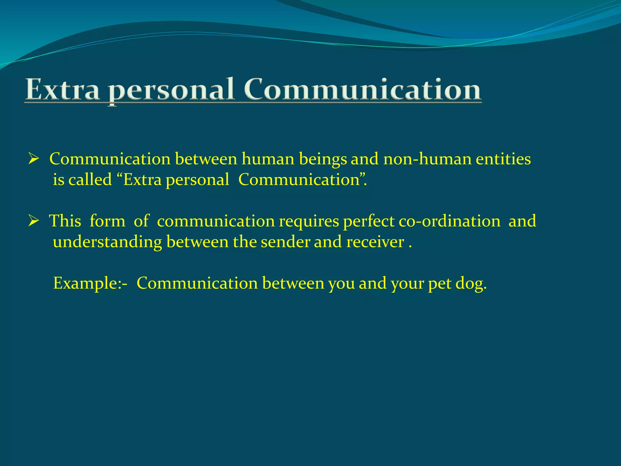 Extra personal Communication
 Communication between human beings and non-human entities
is called “Extra personal Communication”.
 This form of communication requires perfect co-ordination and
understanding between the sender and receiver .
Example:- Communication between you and your pet dog.
 