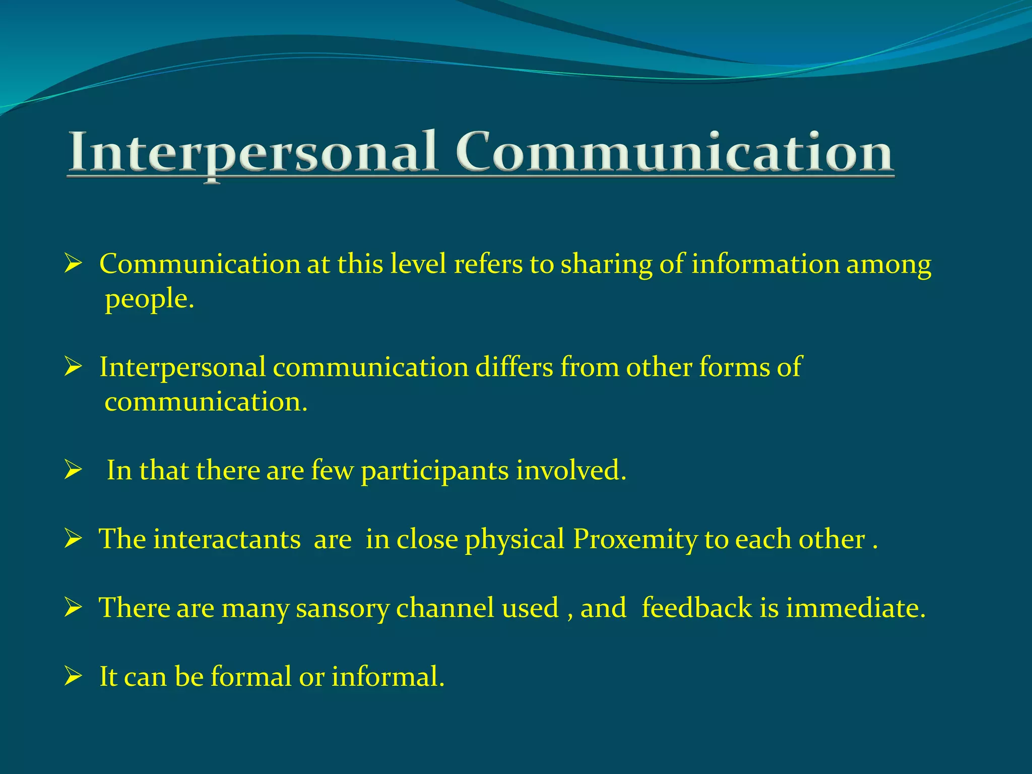 Interpersonal Communication
 Communication at this level refers to sharing of information among
people.
 Interpersonal communication differs from other forms of
communication.
 In that there are few participants involved.
 The interactants are in close physical Proxemity to each other .
 There are many sansory channel used , and feedback is immediate.
 It can be formal or informal.
 