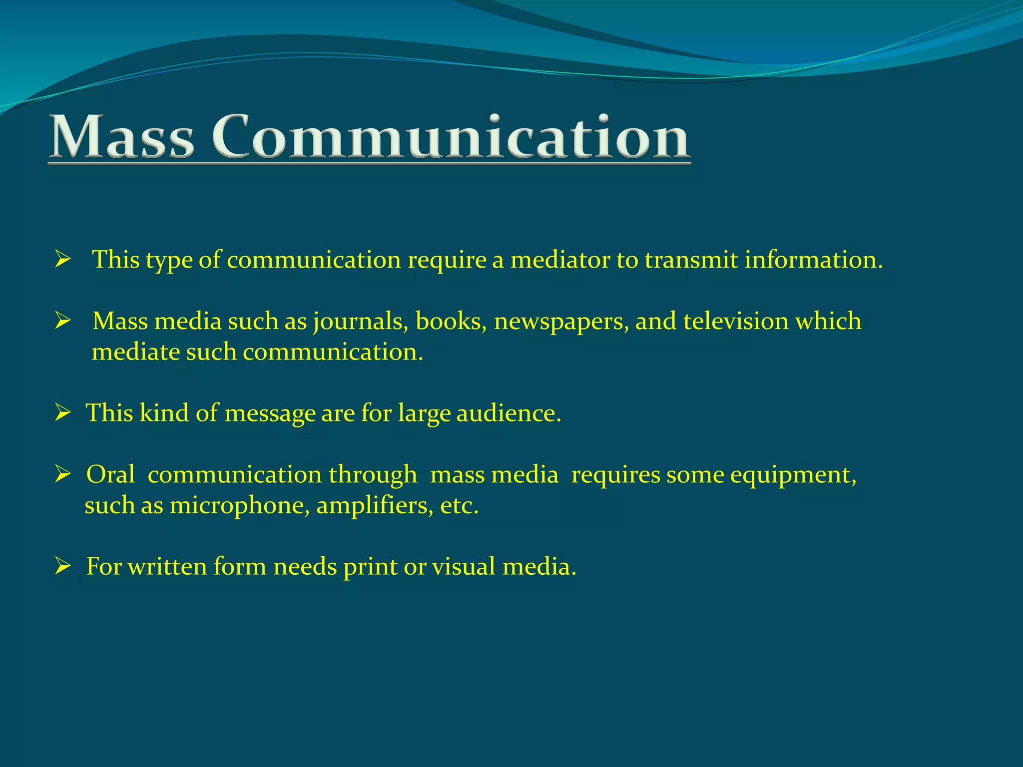Mass Communication
 This type of communication require a mediator to transmit information.
 Mass media such as journals, books, newspapers, and television which
mediate such communication.
 This kind of message are for large audience.
 Oral communication through mass media requires some equipment,
such as microphone, amplifiers, etc.
 For written form needs print or visual media.
 