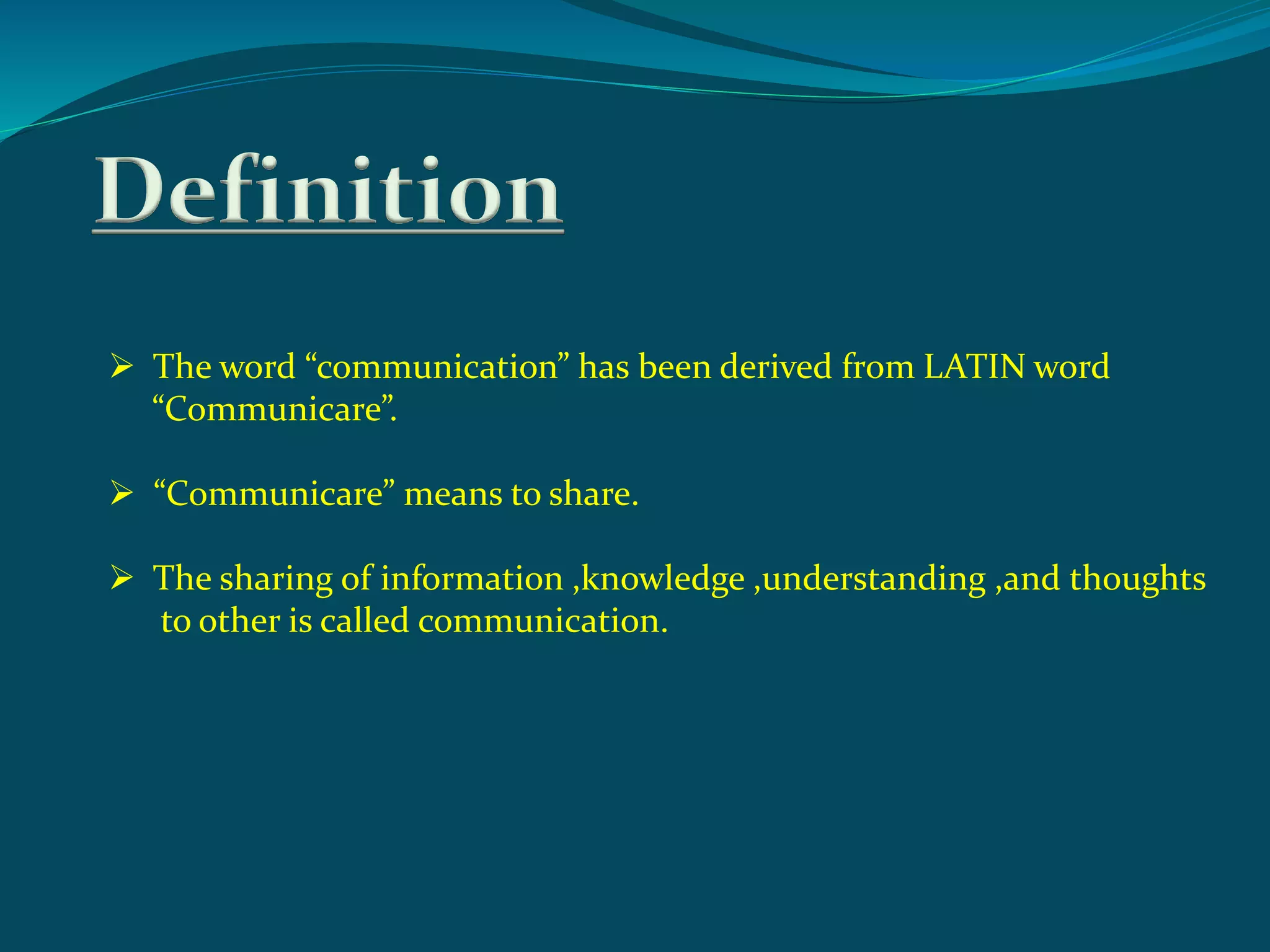 Definition
 The word “communication” has been derived from LATIN word
“Communicare”.
 “Communicare” means to share.
 The sharing of information ,knowledge ,understanding ,and thoughts
to other is called communication.
 