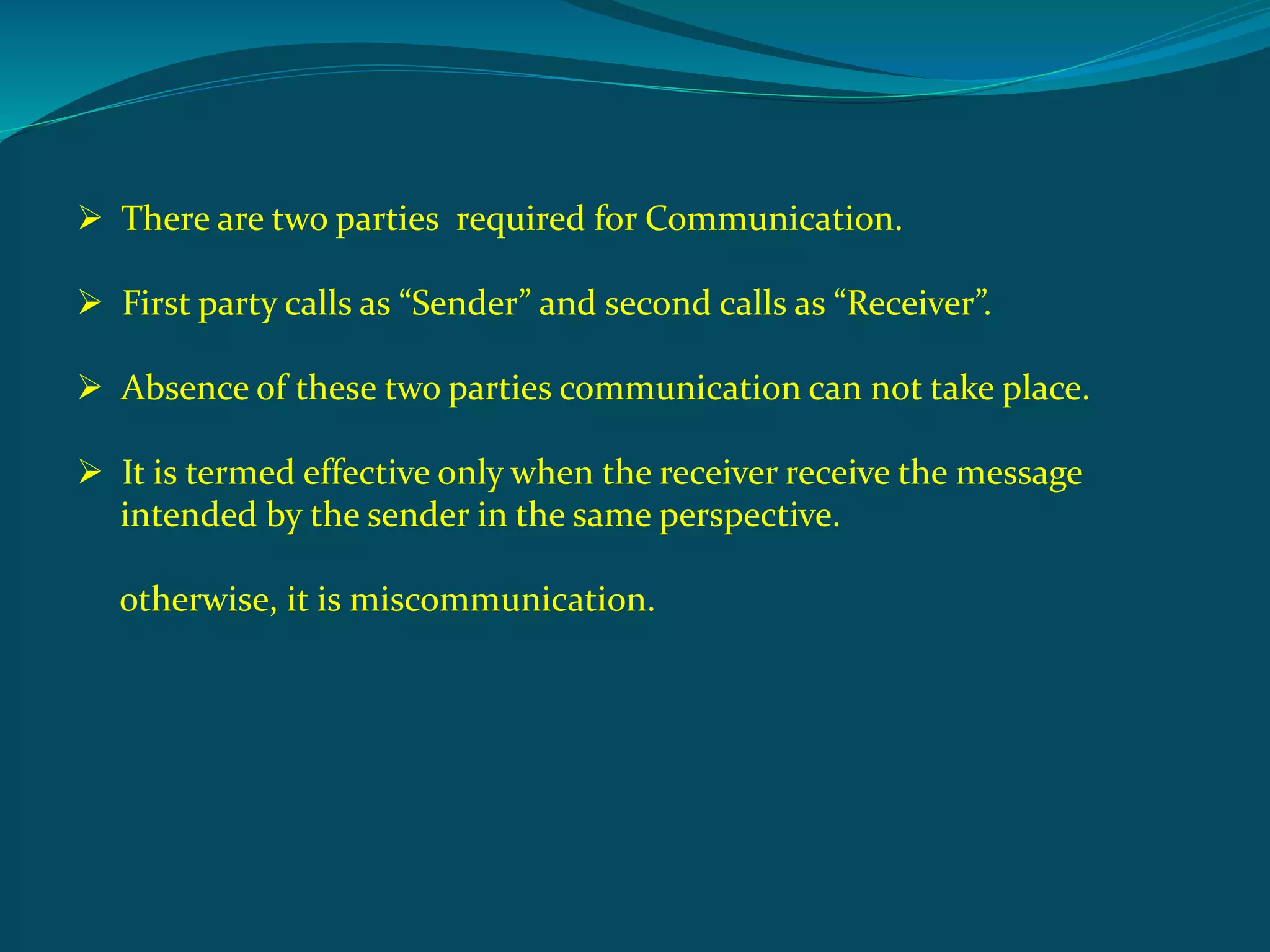  There are two parties required for Communication.
 First party calls as “Sender” and second calls as “Receiver”.
 Absence of these two parties communication can not take place.
 It is termed effective only when the receiver receive the message
intended by the sender in the same perspective.
otherwise, it is miscommunication.
 