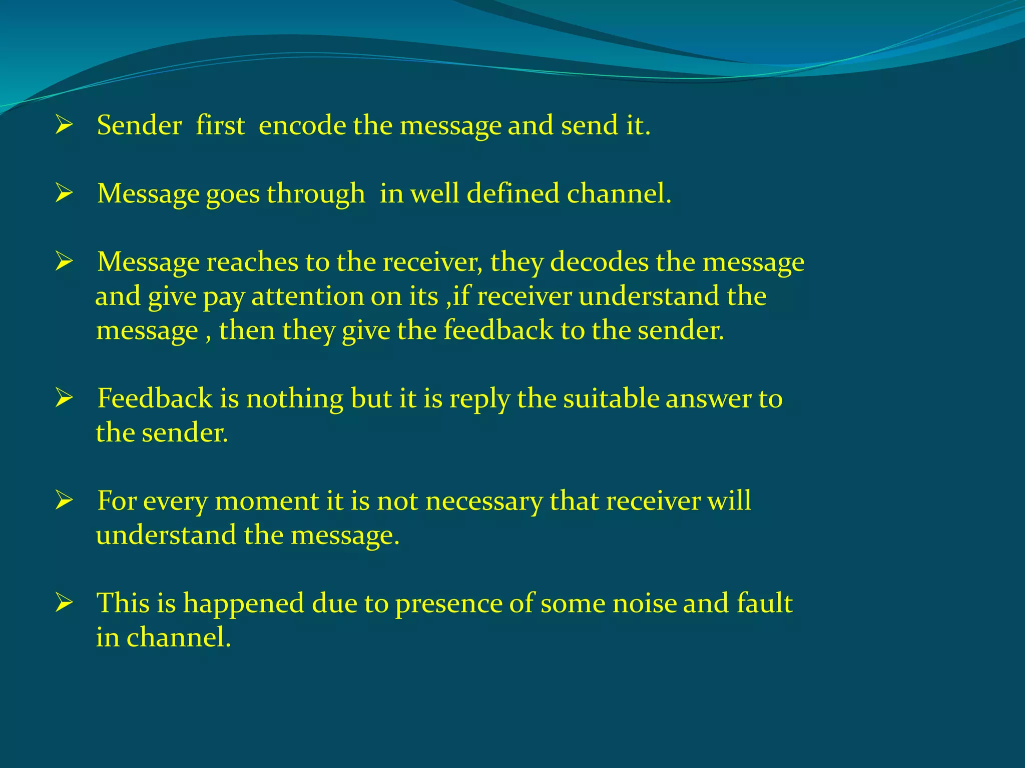  Sender first encode the message and send it.
 Message goes through in well defined channel.
 Message reaches to the receiver, they decodes the message
and give pay attention on its ,if receiver understand the
message , then they give the feedback to the sender.
 Feedback is nothing but it is reply the suitable answer to
the sender.
 For every moment it is not necessary that receiver will
understand the message.
 This is happened due to presence of some noise and fault
in channel.
 