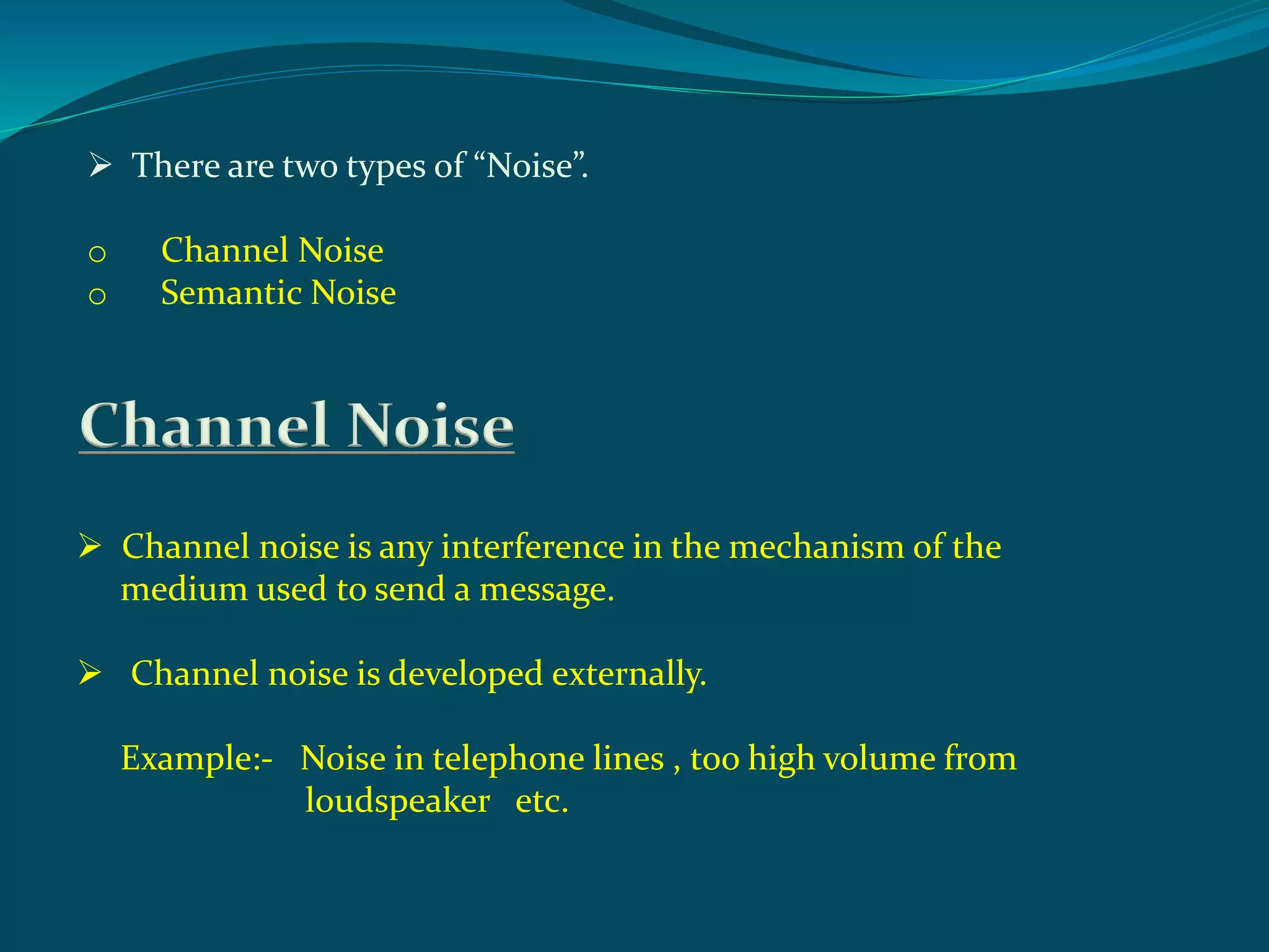  There are two types of “Noise”.
o Channel Noise
o Semantic Noise
Channel Noise
 Channel noise is any interference in the mechanism of the
medium used to send a message.
 Channel noise is developed externally.
Example:- Noise in telephone lines , too high volume from
loudspeaker etc.
 
